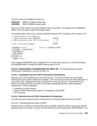 The entry points to the IND$FILE module are:
EBCDASCI       EBCDIC to ASCII translate table
ASCIEBCD       ASCII to EBCDIC translate table

Refer to the binder listing for the proper offsets for these entry points. It is advised that the USERMOD
SMP/E format be used to modify the translation tables.

The example below shows how to change the EBCDIC character “3F” to translate to “5B” instead of “1A”:
1. Find the offset of the EBCDIC-to-
   ASCII translation table (EBCDASCI)                        2 F4
2. Add the character value "3F" to that address            +    3F
                                                           ------
3. This is the verify address                            = 2 F7F

++USERMOD(ᑍᑍᑍᑍᑍᑍᑍ) .                   (ᑍᑍᑍᑍᑍᑍᑍ = ALPHABETIC NAME)
++VER(Z 38)   FMID(HFX11 2) .
++ZAP(EBCDASCI) .
  NAME EBCDASCI
VER 2 F7F 1A
REP 2 F7F 5B
  IDRDATA ᑍᑍᑍᑍᑍᑍᑍ

If you change the EBCDASCI table to translate X'3F' to some other character, you should also change
the ASCIEBCD table to translate that ASCII character back to X'3F'.

8.4.5.6 Customization Considerations for Wave 1D: The following sections describe
customization considerations and tasks for Wave 1D.

8.4.5.6.1 Cryptographic Services OCSF Customization Considerations
Security Level 3 may be applied at any time after the base. To remove Security Level 3 after apply,
OCSF Base must be dummy deleted and reinstalled. Your order will only contain the fmids appropriate for
your country code. Applying these fmids will activate the correct security level. Detailed steps to get
OCSF into operational status are defined in z/OS Open Cryptographic Services Facility Application
Programming. This book describes:
    Installation of service providers
    Setup of RACF facility classes needed to run applications using OCSF
    IVP procedures

8.4.5.6.2 Alternate Library for REXX Customization Considerations
The following sections describe various considerations for customizing Alternate Library for REXX.

8.4.5.6.2.1 Activating Alternate Library for REXX
Alternate Library for REXX is fully operational when the SMP/E installation and the customization activities
described below are complete. If you do not APF-Authorize the load module library, REXX.SEAGALT, you


                                                                     Installation Instructions for Wave 1 FMIDs   189
 
