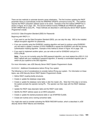 There are two methods to automate dynamic parse initialization. The first involves updating the RACF
parameter library to automatically invoke the IRRDPI00 UPDATE command at every IPL. This method
requires the RACF subsystem address space to be active. Example of the first method (IRROPTxx) is
shown in Figure 40 on page 139. The second method involves PARMLIB and PROCLIB updates to
START IRRDPTAB at every IPL. These methods are described in z/OS Security Server RACF System
Programmer's Guide.

8.4.5.6.3.3 Data Encryption Standard (DES) for Passwords
Beginning with RACF 2.1:
    If you want to use the Data Encryption Standard (DES), you can skip this step. DES is the installed
    default encryption algorithm for passwords.
    If you are currently using the ICHDEX01 masking algorithm and want to continue using ICHDEX01
    you will need to update a member of SYS1.PARMLIB to request the ICHDEX01 exit with the dummy
    authentication masking algorithm. Example of this method is shown in Figure 40 on page 139.
    If you want to implement another option, you can write an exit for ICHDEX01 and put it in
    SYS1.LPALIB.
    Note: If you are not currently using the DES password algorithm, you must replace the z/OS V1.13.0
    RACF default with your installation's password algorithm, or develop a coordinated migration plan to
    switch all your systems to the DES algorithm.

For more information, see z/OS Security Server RACF System Programmer's Guide.

8.4.5.6.3.4 Additional Considerations before IPLing Your system
The following is a list of considerations to consider before IPLing your system. For information on these
topics, see z/OS Security Server RACF System Programmer's Guide.
    Define RACF coupling facility structures.
    Create or update the database range table.
    Create or update the database name table or alter the master JCL. Note that if this step is not done,
    the system prompts the operator during IPL. The operator can then reply with the RACF database
    name.
    Update the RACF class descriptor table and the RACF router table.
    Identify the RACF address space as an MVS subsystem.
    Create or update the started procedures table or use STARTED CLASS.
    Create exit routines and a naming convention table.

You might also want to consider activating the REXX RACVAR function, which is described in z/OS
Security Server RACF Macros and Interfaces.




                                                                   Installation Instructions for Wave 1 FMIDs   191
 