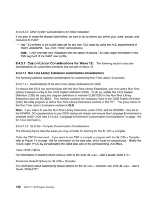 8.4.5.6.3.5 Other System Considerations for Initial Installation
If you plan to make the change listed below, be sure to do so before you define your users, groups, and
resources to RACF:
    Add TSO profiles to the UADS data set for any new TSO users by using the ADD subcommand of
    TSO/E ACCOUNT. See z/OS TSO/E Administration.
    Note: RACF provides your installation with the option of placing TSO user logon information in the
    TSO segment of the RACF user profile.

8.4.5.7 Customization Considerations for Wave 1E: The following sections describe
considerations for customizing elements that are part of Wave 1E.

8.4.5.7.1 Run-Time Library Extensions Customization Considerations
The following sections describe considerations for customizing Run-Time Library Extensions.

8.4.5.7.1.1 Customization of the Run-Time Library Extensions for CICS
To ensure that CICS can communicate with the Run-Time Library Extensions, you must add a Run-Time
Library Extensions entry to the CICS System Definition (CSD). To do so, update the CICS System
Definition (CSD) file using the program definitions in member CLB3YCSD in the Run-Time Library
Extensions data set SCLBJCL. This member contains the necessary input to the CICS System Definition
(CSD) file utility program to define Run-Time Library Extensions routines in the PPT. The group name for
the Run-Time Library Extensions routines is CLB.
Note: If you intend to use the Run-Time Library Extensions under CICS, add the SCLBDLL data set to
the DFHRPL DD concatenation in your CICS startup job stream and ensure that Language Environment is
available under CICS (see 8.4.5.3.2, “Language Environment Customization Considerations” on page 170
for more information).

8.4.5.7.1.2 XL C/C++ Compiler Customization Considerations
The following topics describe areas you may consider for tailoring for the XL C/C++ compiler.

Tailor the TSO Environment: If you want to use TSO or compile a program with the XL C/C++ Compiler,
refer to Figure 44 on page 158 for information on the data sets, which must be concatenated. Modify the
TSO/E logon PROC by concatenating the listed data sets to the corresponding DDNAMEs.

Tailor REXX EXECs
For information on tailoring REXX EXECs, refer to the z/OS XL C/C++ User's Guide, SC09-4767.

Customize Default Options for XL C/C++ Compiler
For information about customizing default options for the XL C/C++ compiler, see z/OS XL C/C++ User's
Guide, SC09-4767.




192   z/OS V1.13.0 Program Directory
 
