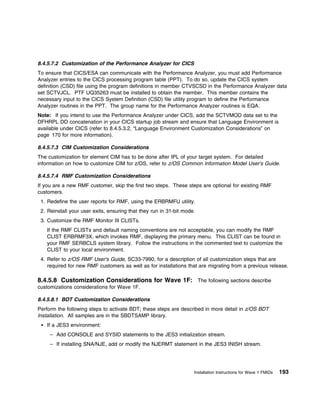 8.4.5.7.2 Customization of the Performance Analyzer for CICS
To ensure that CICS/ESA can communicate with the Performance Analyzer, you must add Performance
Analyzer entries to the CICS processing program table (PPT). To do so, update the CICS system
definition (CSD) file using the program definitions in member CTVSCSD in the Performance Analyzer data
set SCTVJCL. PTF UQ35263 must be installed to obtain the member. This member contains the
necessary input to the CICS System Definition (CSD) file utility program to define the Performance
Analyzer routines in the PPT. The group name for the Performance Analyzer routines is EQA.
Note: If you intend to use the Performance Analyzer under CICS, add the SCTVMOD data set to the
DFHRPL DD concatenation in your CICS startup job stream and ensure that Language Environment is
available under CICS (refer to 8.4.5.3.2, “Language Environment Customization Considerations” on
page 170 for more information).

8.4.5.7.3 CIM Customization Considerations
The customization for element CIM has to be done after IPL of your target system. For detailed
information on how to customize CIM for z/OS, refer to z/OS Common Information Model User's Guide.

8.4.5.7.4 RMF Customization Considerations
If you are a new RMF customer, skip the first two steps. These steps are optional for existing RMF
customers.
 1. Redefine the user reports for RMF, using the ERBRMFU utility.
 2. Reinstall your user exits, ensuring that they run in 31-bit mode.
 3. Customize the RMF Monitor III CLISTs.
   If the RMF CLISTs and default naming conventions are not acceptable, you can modify the RMF
   CLIST ERBRMF3X, which invokes RMF, displaying the primary menu. This CLIST can be found in
   your RMF SERBCLS system library. Follow the instructions in the commented text to customize the
   CLIST to your local environment.
 4. Refer to z/OS RMF User's Guide, SC33-7990, for a description of all customization steps that are
    required for new RMF customers as well as for installations that are migrating from a previous release.

8.4.5.8 Customization Considerations for Wave 1F: The following sections describe
customizations considerations for Wave 1F.

8.4.5.8.1 BDT Customization Considerations
Perform the following steps to activate BDT; these steps are described in more detail in z/OS BDT
Installation. All samples are in the SBDTSAMP library.
   If a JES3 environment:
     – Add CONSOLE and SYSID statements to the JES3 initialization stream.
     – If installing SNA/NJE, add or modify the NJERMT statement in the JES3 INISH stream.




                                                                    Installation Instructions for Wave 1 FMIDs   193
 