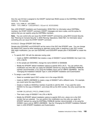 Give the user ID that is assigned to the ICEOPT started task READ access to the ICEPRMxx PARMLIB
members. For example,
ADDSD 'SYS1.PARMLIB' UACC(NONE)
PERMIT 'SYS1.PARMLIB' CLASS(DATASET) ID(userid) ACCESS(READ)

See z/OS DFSORT Installation and Customization, SC26-7524, for information about ICEPRMxx
members, the START ICEOPT command, ICEOPT messages and return codes, and the syntax for
options that you can specify using the ICEPRMxx members.
Note: You can control who can issue the START ICEOPT command by using MVS Console Security.
See “Planning for Console Security” in MVS Planning: Operations, SA22-7601, for information about
controlling who can issue the START ICEOPT command.

8.4.5.8.2.2 Change DFSORT SVC Name
Sample jobs ICESVREC and ICESVAPP set the name of the SVC that DFSORT uses. You can change
the default SVC name by either specifying an alternate routing code or assigning a user SVC number.
With slight modification, you can use ICESVREC and ICESVAPP sample jobs in SICESAMP to create this
SVC.
   To specify SVC 109 with the alternate routing code:
    – Install an SMP/E USERMOD that creates a copy of IGX00017 named IGX00038; then load it into
      LPA or MLPA.
    – In the sample job ICESVREC, change the name ICESVC to IGX00038.
    – Modify the DFSORT default installation options to specify SVC=(,ALT). You can perform this
      modification any time after you apply the DFSORT element by using the ICEPRMxx PARMLIB
      member (recommended), or by using the ICEMAC macro and an SMP/E USERMOD. See the
      “Changing the Installation Defaults” topic in z/OS DFSORT Installation and Customization.
   To assign a user SVC number:
    – Select an available type-3 SVC number nnn in the range 200-255.
    – Install an SMP/E USERMOD to create a copy of IGX00017 with a different name. For example,
      you could name the copy ICESVC.
    – Create or modify an IEASVCxx member of parmlib to add the SVC. If you used the name
      ICESVC for the copy of IGX00017, and chose 255 as the SVC number, the entry would look like
      this:
       SVCPARM 255,REPLACE,TYPE(3),EPNAME(ICESVC)
    – Then load a copy of IGX00017 into LPA or MLPA.
    – Modify the DFSORT default installation options to specify SVC=nnn, where nnn is the SVC
      number that you selected. You can perform this modification any time after you apply the
      DFSORT element by using the ICEPRMxx PARMLIB member (recommended), or by using the
      ICEMAC macro and an SMP/E USERMOD. See the “Changing the DFSORT Installation Defaults”
      topic in z/OS DFSORT Installation and Customization.



                                                              Installation Instructions for Wave 1 FMIDs   195
 