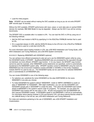 Load the initial program.
Note: DFSORT can be tested without making the SVC available as long as you do not write DFSORT
SMF records (type 16 records).

Without the SVC available, DFSORT performance with input, output, or work data sets on cached DASD
devices (for example, IBM 3990 Model 3) may be degraded. Always use the SVC if you will be running
benchmarks.

The DFSORT SVC is available after it is loaded in LPA. You can load the SVC in LPA by using one of
the following methods:
   Add the SVC load module to MLPA by specifying it in the IEALPAxx PARMLIB member that is used
   for IPL.
   On a supported release of z/OS, add the SICELPA library to the LPA list in the LPALSTxx PARMLIB
   member that is used for a cold start (CLPA) IPL.

For more information about loading modules in LPA, see z/OS MVS Initialization and Tuning Guide, z/OS
MVS Initialization and Tuning Reference, and z/OS MVS System Commands.

8.4.5.8.2.3 Replacing IEBGENER with ICEGENER (optional)
You can achieve more efficient processing for jobs set up to use the IEBGENER system utility by using
the ICEGENER facility of DFSORT. Qualifying IEBGENER jobs are processed by the equivalent (though
not identical), but more efficient, DFSORT copy function. If, for any reason, the DFSORT copy function
cannot be used (for example, when IEBGENER control statements are specified), control is automatically
transferred to the IEBGENER system utility. DFSORT transfers control to IEBGENER using the name for
IEBGENER from the environment installation module (ICEAM2 or ICEAM4) or time-of-day installation
module (ICETD1-4) used for the run. The ICEGENER facility can be used either for selected IEBGENER
jobs or automatically for all IEBGENER jobs.

You can invoke ICEGENER in one of the following ways:
   For selective use, substitute the name ICEGENER (or the alias SORTGENR) for the name
   IEBGENER in any jobs you choose.
   To make ICEGENER the system's default "IEBGENER", install an SMP/E USERMOD to create an
   alias of “IEBGENER” for ICEGENER. With slight modification, you can use the ICEGAREC and
   ICEGAAPP sample jobs in SICESAMP to create this alias. Then place the ICEGENER load module
   ahead of IEBGENER in the system's search order for programs. For example, you can place the
   ICEGENER load module with its new alias in LPA. All jobs and programs that call IEBGENER will
   then execute ICEGENER instead. If ICEGENER needs to call IEBGENER, it will do so automatically.
   For information about placing modules in LPA and Dynamic LPA, and about placing libraries ahead of
   the LINKLIB library in the link list, see z/OS MVS Initialization and Tuning Reference.
For notes and restrictions pertaining to the use of ICEGENER, see z/OS DFSORT Installation and
Customization.




196   z/OS V1.13.0 Program Directory
 