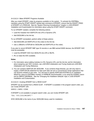8.4.5.8.2.4 Make DFSORT Programs Available
After you install DFSORT, make its programs available on the system. To activate the ICEPRMxx
members using the START ICEOPT started task command of DFSORT, ensure that the ICEOPT PROC
of DFSORT is in PROCLIB. See the “System Planning Considerations” chapter in z/OS DFSORT
Installation and Customization for information about using the START ICEOPT command.
To run DFSORT resident, complete the following actions:
   Load the modules from SORTLPA into LPA or Dynamic LPA.
   Add SICELINK to the link list.

To run DFSORT nonresident, perform either of these actions:
   Add SICELINK and SORTLPA (in this order) to the link list.
   Use a JOBLIB or STEPLIB for SICELINK and SORTLPA (in this order).

If you plan to record DFSORT SMF type-16 records or use IBM cached DASD devices, the DFSORT SVC
must be accessible:
   Load the DFSORT SVC from SICELPA into LPA or MLPA.
   IPL to make the SVC available.

Notes:
 1. For information about adding modules to LPA, Dynamic LPA, and the link list, and for information
    about assigning user SVC numbers, see z/OS MVS Initialization and Tuning Guide and z/OS MVS
    Initialization and Tuning Reference.
 2. You can combine SORTLIB with SICELINK. If you combine these libraries, you will only need to
    supply a SORTLIB DD statement for tape work data set sort or Conventional merge applications that
    use dynamic linkedit of user exits. You will have to specify SORTLIB=SYSTEM as an installation
    default by using an ICEPRMxx member of PARMLIB (recommended), or by using the ICEMAC macro
    and an SMP/E USERMOD. See the “Changing the Installation Defaults” topic in z/OS DFSORT
    Installation and Customization.

8.4.5.8.2.5 Invoking DFSORT from a REXX CLIST
DFSORT can be invoked from a REXX CLIST. If DFSORT is available in the program search order, you
can invoke DFSORT with:
ADDRESS LINKMVS ICEMAN

If DFSORT is not available in program search order, you can invoke DFSORT with:
"CALL 'SYS1.SICELINK(SORT)'"

SYS1.SICELINK is the name of your SICELINK library used for installation.




                                                                Installation Instructions for Wave 1 FMIDs   197
 