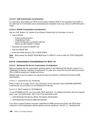 8.4.5.8.3 HCM Customization Considerations
For information about setting up TCP/IP communication between HCM on the workstations and HCD on
the z/OS host or for information about downloading the workstation code, see z/OS and z/VM HCM User's
Guide.

8.4.5.8.4 OSA/SF Customization Considerations
See the z196, System z10, System z9 and Eserver zSeries book for information on how to:
    Set up OSA/SF
      –    Create started procedure
      –    CreateStartup Profile
      –    Create Configuration and Master Index file
      –    What to do after OSA/SF is started
    Download and Install the OSA/SF GUI
    Start the OSA/SF GUI
    Customize OSAs Using the GUI or REXX EXECs
Note: When placing the OSA/SF SIOALMOD library in LNKLST it must be after the TCPIP SEZALOAD
library.

8.4.5.9 Customization Considerations for Wave 1G
8.4.5.9.1 Distributed File Service Customization Considerations
Before proceeding with the customization activities specific to the Distributed File Service, review 8.1.4.1,
“Distributed File Service Installation Considerations” on page 86 to insure that the other elements used by
DFS or SMB processing are installed and set-up.
Detailed steps to get the program into operational status are defined in Distributed File Service SMB
Administration.

8.4.5.9.1.1 Customize the JCL Procedures
Refer to Figure 42 on page 154 for more information on the distribution library DDNAME=SIOEPROC
containing the JCL procedures for the Distributed File Service.

8.4.5.9.1.2 RACF Updates for DFS/SMB/zFS
To use DFS/SMB and zFS, you must create RACF definitions. For detailed information about the required
group, user, and started tasks, refer to one of the appropriate books:
    z/OS Distributed File Service zSeries File System Administration
    z/OS Distributed File Service SMB Administration

If you wish to exploit hardware encryption capabilities for SMB password encryption, the OCSF Base
component of the Cryptographic Service element must be operational. See 8.1.4.1, “Distributed File


198       z/OS V1.13.0 Program Directory
 