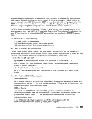 Service Installation Considerations” on page 86 for more information on hardware encryption relative to
SMB support. To use OCSF, you must permit the user ID defined previously for the DFS/SMB server
daemon (usually the user ID DFS) to use the OCSF services. See to 8.4.5.6.1, “Cryptographic Services
OCSF Customization Considerations” on page 189 and z/OS Open Cryptographic Services Facility
Application Programming (“Configuring and Getting Started” chapter) for more information.

If ICSF is active, you need to PERMIT the DFS user ID READ access to the profiles in the CSFSERV
general resource class. See 8.4.5.3.3, “Cryptographic Services ICSF Customization Considerations” on
page 170 for references to the appropriate ICSF documentation that describes the CSFSERV resource
class.

For details on RACF, see the following:
   z/OS UNIX System Services Planning
   z/OS Security Server RACF Security Administrator's Guide
   z/OS Security Server RACF Command Language Reference

8.4.5.9.1.3 Running the dfs_cpfiles Program
The dfs_cpfiles program creates new HFS /etc envar, ioepdcf, and CacheInfo files that are needed to
customize the SMB File/Print server support. The dfs_cpfiles program does not delete or replace any files
that exist. The dfs_cpfiles program should be run now if SMB support will be used.
To invoke the dfs_cpfile program:
 1. Log in as root on the local machine. In z/OS DFS, this means as a user with UID = 0.
 2. While in the z/OS UNIX shell environment, invoke the z/OS Default Configuration Files Creation
    program by entering the following:
   $ /usr/lpp/dfs/global/scripts/dfs_cpfiles
   See z/OS Distributed File Service SMB Administration for more information about the dfs_cpfiles
   program.

8.4.5.9.1.4 Additional DFS/SMB Considerations
   Authorized Libraries:
   The DFS Server runs as an APF-authorized server when it is used as an SMB File/Print server. You
   must always insure that any DLLs or other libraries used by the DFS server are APF-authorized. Use
   the exattr +a command to APF-authorize a library.
   SMB Print Serving:
   If you plan to use the SMB print serving capability, you must complete the installation and
   customization described in 8.4.5.9.3, “Infoprint Server Customization Considerations” on page 225.
   Be sure that the Infoprint Server DLLs that reside in /usr/lpp/Printsrv/lib are APF-authorized.
   SMB Password Encryption
   To use SMB password encryption, you must specify the following statement in the
   /etc/dfs/home/dfskern/envar file created by the dfs_cpfiles program:


                                                                 Installation Instructions for Wave 1 FMIDs   199
 