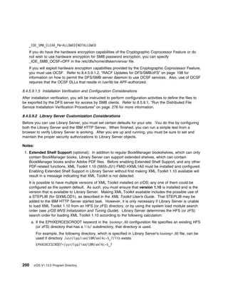_IOE_SMB_CLEAR_PW=ALLOWED|NOTALLOWED
    If you do have the hardware encryption capabilities of the Cryptographic Coprocessor Feature or do
    not wish to use hardware encryption for SMB password encryption, you can specify
    _IOE_SMB_OCSF=OFF in the /etc/dfs/home/dfskern/envar file.
    If you will exploit hardware encryption capabilities provided by the Cryptographic Coprocessor Feature,
    you must use OCSF. Refer to 8.4.5.9.1.2, “RACF Updates for DFS/SMB/zFS” on page 198 for
    information on how to permit the DFS/SMB server daemon to use OCSF services. Also, use of OCSF
    requires that the OCSF DLLs that reside in /usr/lib be APF-authorized.

8.4.5.9.1.5 Installation Verification and Configuration Considerations
After installation verification, you will be instructed to perform configuration activities to define the files to
be exported by the DFS server for access by SMB clients. Refer to 8.5.9.1, “Run the Distributed File
Service Installation Verification Procedures” on page 276 for more information.

8.4.5.9.2 Library Server Customization Considerations
Before you can use Library Server, you must set certain defaults for your site. You do this by configuring
both the Library Server and the IBM HTTP Server. When finished, you can run a simple test from a
browser to verify Library Server is working. After you are up and running, you must be sure to set and
maintain the proper security authorizations to Library Server objects.

Notes:
 1. Extended Shelf Support (optional): In addition to regular BookManager bookshelves, which can only
    contain BookManager books, Library Server can support extended shelves, which can contain
    BookManager books and/or Adobe PDF files. Before enabling Extended Shelf Support, and any other
    PDF-related functions, XML Toolkit 1.10 (5655-J51) FMID HXML1A0 must be installed and configured.
    Enabling Extended Shelf Support in Library Server without first making XML Toolkit 1.10 available will
    result in a message indicating that XML Toolkit is not detected.
    It is possible to have multiple versions of XML Toolkit installed on z/OS; any one of them could be
    configured as the system default. As such, you must ensure that version 1.10 is installed and is the
    version that is available to Library Server. Making XML Toolkit available includes the possible use of
    a STEPLIB (for SIXMLOD1), as described in the XML Toolkit User's Guide. That STEPLIB may be
    added to the IBM HTTP Server started task. However, it is only necessary if Library Server is unable
    to load XML Toolkit 1.10 from an HFS (or zFS) directory, or by using the system load module search
    order (see z/OS MVS Initialization and Tuning Guide). Library Server determines the HFS (or zFS)
    search order for loading XML Toolkit 1.10 according to the following calculation:
      a. If the EPHXERCESCROOT keyword in the bookmgr.8 configuration file specifies an existing HFS
         (or zFS) directory that has a lib/ subdirectory, that directory is used.
         For example, the following directory, which is specified in Library Server's bookmgr.8 file, can be
         used if directory /usr/lpp/ixm/IBM/xml4c-5_7/lib exists.
         EPHXERCESCROOT=/usr/lpp/ixm/IBM/xml4c-5_7




200    z/OS V1.13.0 Program Directory
 