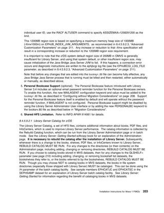 individual user ID, use the RACF ALTUSER command to specify ASSIZEMAX=1258291200 as the
    limit.
    This 1200MB region size is based on specifying a maximum memory heap size of 1000MB
    (-Xmx1000m) on EPHJB_INDEX_JVM_ARGUMENTS, as recommended in 8.4.5.9.2.3, “Advanced
    Customization Parameters” on page 211. Any increase or reduction to that -Xmx specification will
    result in a corresponding increase or reduction to the 1200MB region size requirement.
    It is important to note that the z/OS system default region size of 200MB in OMVS is generally
    insufficient for Library Server, and using that system default, or other insufficient region size, may
    cause initialization of the Java Bridge Java Server JVM to fail. If this happens, a connection error
    occurs and diagnostic instructions are written to the ephjbcgi log file (see the EPHJBCGI_LOG_FILE
    parameter, as described in 8.4.5.9.2.3, “Advanced Customization Parameters” on page 211).
    Note that before any changes that are edited into the bookmgr.8 file can become fully effective, any
    Java Bridge Java Server process that is running must be killed and then restarted, either automatically
    or manually, as described above.
 5. Personal Bookcase Support (optional): The Personal Bookcase feature introduced with Library
    Server 3.4 includes an optional email password reminder function for the Personal Bookcase owners.
    To enable this function, the new MAILAGENT configuration keyword and value must be added to the
    bookmgr.8 file, as described in “Configuring without Migration Considerations” on page 208. Support
    for the Personal Bookcase feature itself is enabled by default and will operate without the password
    reminder function, if MAILAGENT is not configured. Personal Bookcase support might be disabled by
    using the Library Server Administrator User interface or by adding the new PERSONALBC keyword to
    the booksrv.80 file as described below in "Migration Considerations".
 6. Shared HFS Limitation. Refer to INFO APAR II14061 for details.

8.4.5.9.2.1 Library Server Catalog for z/OS
The Library Server Catalog, a set of HFS files, contains additional information about books, PDF files, and
InfoCenters, which is used to improve Library Server performance. The catalog information is collected by
the Rebuild Catalog function, which can be run from the Library Server Administration page or in batch
mode. See the Library Server: Getting Started softcopy book for an explanation of the Administration
page. It is necessary to rebuild the catalog after the installation of Library Server. Subsequently,
whenever there is a change to the books, shelves, PDF files, or InfoCenters known to Library Server,
REBUILD CATALOG MUST BE RUN. For any changes to the directories (or their contents) on the
Administration page, including adding, changing or removing directories, REBUILD CATALOG MUST BE
RUN. If you choose to catalog books stored in MVS datasets, then for any changes to the QLSHELF=
parameter (see page 210) including adding, changing, or removing bookshelf list datasets, the
bookshelves they refer to, or the books referred to by the bookshelves, REBUILD CATALOG MUST BE
RUN. Though you may choose NOT to catalog books in MVS datasets, the books in file system
directories (especially those shipped with Library Server) MUST be cataloged. This can be done using the
/H parameter of the batch catalog facility. See sample members EPHCATJC and EPHCATSC in the
SEPHSAMP dataset for an explanation of Library Server batch catalog facility. See Library Server:
Getting Started for information regarding the benefit of cataloging books in MVS datasets.




                                                                   Installation Instructions for Wave 1 FMIDs   203
 
