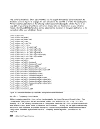 HFS and zFS Directories: When job EPHISMKD was run as part of the Library Server installation, the
directories shown in Figure 48 on page 204 were allocated in the root HFS or zFS for the target system.
All references to subdirectories in the following sections assume the base paths listed in Figure 48 on
page 204. If you change any of these path names for your site, use those names as your reference
instead. Do not use DBCS characters, blanks, tabs or control characters in file system pathnames or file
names that will be used with Library Server.


/usr/lpp/booksrv/
/usr/lpp/booksrv/books/
/usr/lpp/booksrv/books/IBM/
/usr/lpp/booksrv/cases
/usr/lpp/booksrv/cases/IBM
/usr/lpp/booksrv/cgi-bin/
/usr/lpp/booksrv/cgi-bin/catalog/
/usr/lpp/booksrv/cgi-bin/catalog/books
/usr/lpp/booksrv/cgi-bin/catalog/cases
/usr/lpp/booksrv/cgi-bin/catalog/docnums
/usr/lpp/booksrv/cgi-bin/catalog/infocenters
/usr/lpp/booksrv/cgi-bin/catalog/shelves
/usr/lpp/booksrv/cgi-bin/IBM/
/usr/lpp/booksrv/public/
/usr/lpp/booksrv/public/bookmgr/
/usr/lpp/booksrv/public/bookmgr/frames/
/usr/lpp/booksrv/public/bookmgr/IBM/
/usr/lpp/booksrv/public/bookmgr/libraryserver
/usr/lpp/booksrv/public/bookmgr/libraryserver/IBM
/usr/lpp/booksrv/public/bookmgr/notes/
/usr/lpp/booksrv/public/bookmgr/pictures/
/usr/lpp/booksrv/public/bookmgr/templates
/usr/lpp/booksrv/public/bookmgr/templates/IBM
/usr/lpp/booksrv/public/bookmgr/templates/template1
/usr/lpp/booksrv/public/bookmgr/templates/template2
/usr/lpp/booksrv/public/bookmgr/templates/template3
/usr/lpp/booksrv/public/IBM/
/usr/lpp/booksrv/shelves
/usr/lpp/booksrv/shelves/IBM

Figure 48. Directories allocated by EPHISMKD during Library Server installation

8.4.5.9.2.2 Configuring Library Server
IBM suggests the use of /etc/booksrv/ as the directory for the Library Server configuration files. The
Library Server configuration files are shipped as bookmgr.conf and booksrv.conf in the ../cgi.bin/
directory. All of the following examples refer to configuration files in the /etc/booksrv/ directory and with
a file extension of 80, which refers to the default port number 80. You may use the appropriate directory
and port for your installation as provided through our customization parameters. An explanation of each
configuration parameter is provided in detail in “Configuring without Migration Considerations” on
page 208.

204    z/OS V1.13.0 Program Directory
 