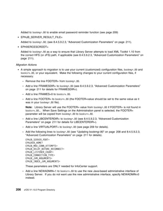 Added to bookmgr.8 to enable email password reminder function (see page 209)
   EPHJB_SERVER_RESULT_FILE=
   Added to bookmgr.8 ; (see 8.4.5.9.2.3, “Advanced Customization Parameters” on page 211).
   EPHXERCESCROOT=
   Added to bookmgr.8 as a way to ensure that Library Server attempts to load XML Toolkit 1.10 from
   the correct HFS (or zFS) path, if applicable (see 8.4.5.9.2.3, “Advanced Customization Parameters” on
   page 211).

Migration Actions
   A simple approach to migration is to use your current (customized) configuration files, bookmgr.8 and
   booksrv.8 , or your equivalent. Make the following changes to your current configuration files, if
   necessary:
      – Remove the line FOOTER= from bookmgr.8 .
      – Add a line FRAMESDIR= to bookmgr.8 (see 8.4.5.9.2.3, “Advanced Customization Parameters”
        on page 211 for details for FRAMESDIR=).
      – Add a line FRAMES=0 to booksrv.8 .
      – Add a line FOOTER= to booksrv.8 (the FOOTER=value should be set to the same value as it
        was in your bookmgr.8 file).
        Note: Library Server will use the FOOTER= value from bookmgr.8 if FOOTER= is not found in
        booksrv.8 .. When Save Settings on the Administration panel is selected, the FOOTER=
        parameter will be copied from bookmgr.8 to booksrv.8 .
      – Add a line LIBCENTERDIR= to bookmgr.8 (see 8.4.5.9.2.3, “Advanced Customization
        Parameters” on page 211 for details for LIBCENTERDIR=).
      – Add a line VIRTUALPORT= to bookmgr.8 (see page 209 for details).
      – Add the following lines to bookmgr.8 (see “Updating bookmgr.80” on page 208 and 8.4.5.9.2.3,
        “Advanced Customization Parameters” on page 211 for details).
        EPHJB_SERVER_PORT=
        EPHJAVA_HOME=
        EPHJB_MAX_CONN_ATTEMPTS=
        EPHJB_DELAY_BEFORE_RECONNECT=
        EPHJB_LISTENER_COUNT=
        EPHJB_CONNECTION_TYPE=
        EPHJB_JVM_ARGUMENTS=
        EPHJB_INDEX_JVM_ARGUMENTS=
        These parameters are ONLY needed for InfoCenter support.
      – Add a line NEWADMIN=1 to booksrv.8 to use the new Java-based administrative interface of
        Library Server. If you do not want use the new administrative interface, specify NEWADMIN=0
        instead.



206    z/OS V1.13.0 Program Directory
 