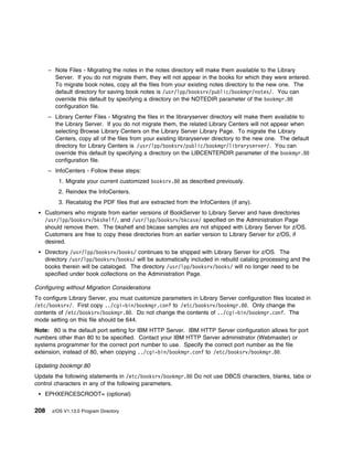 – Note Files - Migrating the notes in the notes directory will make them available to the Library
        Server. If you do not migrate them, they will not appear in the books for which they were entered.
        To migrate book notes, copy all the files from your existing notes directory to the new one. The
        default directory for saving book notes is /usr/lpp/booksrv/public/bookmgr/notes/. You can
        override this default by specifying a directory on the NOTEDIR parameter of the bookmgr.8
        configuration file.
      – Library Center Files - Migrating the files in the libraryserver directory will make them available to
        the Library Server. If you do not migrate them, the related Library Centers will not appear when
        selecting Browse Library Centers on the Library Server Library Page. To migrate the Library
        Centers, copy all of the files from your existing libraryserver directory to the new one. The default
        directory for Library Centers is /usr/lpp/booksrv/public/bookmgr/libraryserver/. You can
        override this default by specifying a directory on the LIBCENTERDIR parameter of the bookmgr.8
        configuration file.
      – InfoCenters - Follow these steps:
          1. Migrate your current customized booksrv.8 as described previously.
          2. Reindex the InfoCenters.
          3. Recatalog the PDF files that are extracted from the InfoCenters (if any).
    Customers who migrate from earlier versions of BookServer to Library Server and have directories
    /usr/lpp/booksrv/bkshelf/, and /usr/lpp/booksrv/bkcase/ specified on the Administration Page
    should remove them. The bkshelf and bkcase samples are not shipped with Library Server for z/OS.
    Customers are free to copy these directories from an earlier version to Library Server for z/OS, if
    desired.
    Directory /usr/lpp/booksrv/books/ continues to be shipped with Library Server for z/OS. The
    directory /usr/lpp/booksrv/books/ will be automatically included in rebuild catalog processing and the
    books therein will be cataloged. The directory /usr/lpp/booksrv/books/ will no longer need to be
    specified under book collections on the Administration Page.

Configuring without Migration Considerations
To configure Library Server, you must customize parameters in Library Server configuration files located in
/etc/booksrv/. First copy ../cgi-bin/bookmgr.conf to /etc/booksrv/bookmgr.8 . Only change the
contents of /etc/booksrv/bookmgr.8 . Do not change the contents of ../cgi-bin/bookmgr.conf. The
mode setting on this file should be 644.
Note: 80 is the default port setting for IBM HTTP Server. IBM HTTP Server configuration allows for port
numbers other than 80 to be specified. Contact your IBM HTTP Server administrator (Webmaster) or
systems programmer for the correct port number to use. Specify the correct port number as the file
extension, instead of 80, when copying ../cgi-bin/bookmgr.conf to /etc/booksrv/bookmgr.8 .

Updating bookmgr.80
Update the following statements in /etc/booksrv/bookmgr.8 Do not use DBCS characters, blanks, tabs or
control characters in any of the following parameters.
    EPHXERCESCROOT= (optional)

208    z/OS V1.13.0 Program Directory
 