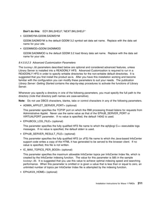 Don't do this: EOY.BKLSHELF;'NEXT.BKLSHELF'
    GDDMSYM=GDDM.SADMSYM
    GDDM.SADMSYM is the default GDDM 3.2 symbol set data set name. Replace with the data set
    name for your site.
    GDDMMOD=GDDM.SADMMOD
    GDDM.SADMMOD is the default GDDM 3.2 load library data set name. Replace with the data set
    name for your site.

8.4.5.9.2.3 Advanced Customization Parameters
The bookmgr.8 parameters described below are optional and considered advanced features, unless
Library Server is installed into a READONLY HFS. Advanced Customization is required to run in a
READONLY HFS in order to specify writable directories for the non-writable default directories. It is
suggested that you first install the product as-is. After you have this installation working and become
familiar with the configuration you can modify these parameters to suit your needs. The publication
Library Server: Getting Started contains the step-by-step procedures to activate the functions of Library
Server.

Whenever you specify a directory in one of the following parameters, you must specify the full path to the
directory (note that directory path names are case-sensitive).
Note: Do not use DBCS characters, blanks, tabs or control characters in any of the following parameters.
    ADMIN_APPLET_SERVER_PORT= (optional)
    This parameter specifies the TCP/IP port on which the RMI processing thread listens for requests from
    Administrative Applet. Never use the same value as that of the EPHJB_SERVER_PORT or
    VIRTUALPORT parameter. If no value is specified, the default 14042 is used.
    EPHJBCGI_LOG_FILE= (optional)
    This parameter specifies the fully qualified HFS file name to which the ephjbcgi C++ executable logs
    messages. If no value is specified, the default stderr is used.
    EPHJB_SERVER_RESULT_FILE= (optional)
    This parameter specifies the fully qualified HFS (or zFS) file name to which the Java-based InfoCenter
    support code writes a copy of the HTML it has generated to be served to the browser client. If no
    value is specified, this file is not written.
    IC_MAX_TOPICS_PER_BOOII= (optional)
    This parameter specifies the maximum allowable InfoCenter topics per InfoCenter Index file, which is
    created by the InfoCenter indexing function. The value for this parameter is 585 in the sample
    bookmgr.8 . It is suggested that you use this value to achieve optimal indexing speed and searching
    performance. When this parameter is omitted or is given a value that is less than or equal to zero, an
    unlimited number of topics per InfoCenter Index file is attempted by the indexing function.
    EPHJAVA_HOME= (optional)



                                                                   Installation Instructions for Wave 1 FMIDs   211
 