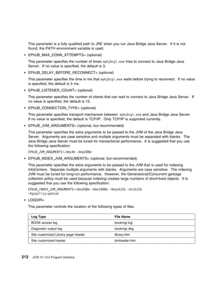 This parameter is a fully qualified path to JRE when you run Java Bridge Java Server. If it is not
  found, the PATH environment variable is used.
  EPHJB_MAX_CONN_ATTEMPTS= (optional)
  This parameter specifies the number of times ephjbcgi.exe tries to connect to Java Bridge Java
  Server. If no value is specified, the default is 3.
  EPHJB_DELAY_BEFORE_RECONNECT= (optional)
  This parameter specifies the time in ms that ephjbcgi.exe waits before trying to reconnect. If no value
  is specified, the default is 5 ms.
  EPHJB_LISTENER_COUNT= (optional)
  This parameter specifies the number of clients that can wait to connect to Java Bridge Java Server. If
  no value is specified, the default is 15.
  EPHJB_CONNECTION_TYPE= (optional)
  This parameter specifies transport mechanism between ephjbcgi.exe and Java Bridge Java Server.
  If no value is specified, the default is TCP/IP. Only TCP/IP is supported currently.
  EPHJB_JVM_ARGUMENTS= (optional, but recommended)
  This parameter specifies the extra arguments to be passed to the JVM of the Java Bridge Java
  Server. Arguments are case sensitive and multiple arguments must be separated with blanks. The
  Java Bridge Java Server must be tuned for transactional performance. It is suggested that you use
  the following specification:
  EPHJB_JVM_ARGUMENTS=-Xms4m -Xmx2           m
  EPHJB_INDEX_JVM_ARGUMENTS= (optional, but recommended)
  This parameter specifies the extra arguments to be passed to the JVM that is used for indexing
  InfoCenters. Separate multiple arguments with blanks. Arguments are case sensitive. The indexing
  JVM must be tuned for long-run performance. However, the Generational/Concurrent garbage
  collection policy must be used because indexing creates large numbers of short-lived objects. It is
  suggested that you use the following specification:
  EPHJB_INDEX_JVM_ARGUMENTS=-Xms2           m -Xmx1   m -Xmso512k -Xss512k
  -Xgcpolicy:gencon
  LOGDIR=
  This parameter controls the location of the following types of files.

      Log Type                                            File Name
      BOOK access log                                     bookmgr.log
      Diagnostic output log                               bookmgr.dbg
      Site customized Library page header                 library.htm
      Site customized header                              bmheader.htm




212   z/OS V1.13.0 Program Directory
 