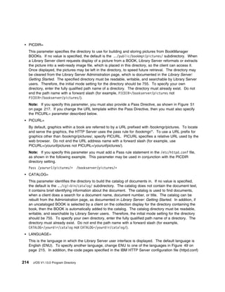 PICDIR=
  This parameter specifies the directory to use for building and storing pictures from BookManager
  BOOKs. If no value is specified, the default is the ../public/bookmgr/pictures/ subdirectory. When
  a Library Server client requests display of a picture from a BOOK, Library Server reformats or extracts
  the picture into a web-ready image file, which is placed in this directory, so the client can access it.
  Once displayed, the pictures may be left in the directory, to speed future retrieval. The directory may
  be cleared from the Library Server Administration page, which is documented in the Library Server:
  Getting Started. The specified directory must be readable, writable, and searchable by Library Server
  users. Therefore, the initial mode setting for the directory should be 755. To specify your own
  directory, enter the fully qualified path name of a directory. The directory must already exist. Do not
  end the path name with a forward slash (for example, PICDIR=/bookserver/pictures not
  PICDIR=/bookserver/pictures/).
  Note: If you specify this parameter, you must also provide a Pass Directive, as shown in Figure 51
  on page 217. If you change the URL template within the Pass Directive, then you must also specify
  the PICURL= parameter described below.
  PICURL=
  By default, graphics within a book are referred to by a URL prefixed with /bookmgr/pictures. To locate
  and serve the graphics, the HTTP Server uses the pass rule for /bookmgr/*. To use a URL prefix for
  graphics other than /bookmgr/pictures/, specify PICURL. PICURL specifies a relative URL used by the
  web browser. Do not end the URL address name with a forward slash (for example, use
  PICURL=/yoururl/pictures not PICURL=/yoururl/pictures/).
  Note: If you specify this parameter you must add a Pass rule statement in the /etc/httpd.conf file,
  as shown in the following example. This parameter may be used in conjunction with the PICDIR
  directory setting.
  Pass /yoururl/pictures/ᑍ             /bookserver/pictures/ᑍ
  CATALOG=
  This parameter identifies the directory to build the catalog of documents in. If no value is specified,
  the default is the ../cgi-bin/catalog/ subdirectory. The catalog does not contain the document text,
  it contains brief identifying information about the document. The catalog is used to find documents,
  when a client does a search for a document name, document number, or title. The catalog can be
  rebuilt from the Administration page, as documented in Library Server: Getting Started. In addition, if
  an uncataloged BOOK is selected by a client on the collection display for the directory containing the
  book, then the BOOK is automatically added to the catalog. The catalog directory must be readable,
  writable, and searchable by Library Server users. Therefore, the initial mode setting for the directory
  should be 755. To specify your own directory, enter the fully qualified path name of a directory. The
  directory must already exist. Do not end the path name with a forward slash (for example,
  CATALOG=/yourdir/catalog not CATALOG=/yourdir/catalog/).
  LANGUAGE=
  This is the language in which the Library Server user interface is displayed. The default language is
  English (ENU). To specify another language, change ENU to one of the languages in Figure 49 on
  page 215. In addition, the code pages specified in the IBM HTTP Server configuration file (httpd.conf)


214   z/OS V1.13.0 Program Directory
 
