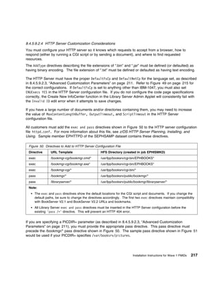 8.4.5.9.2.4 HTTP Server Customization Considerations
You must configure your HTTP server so it knows which requests to accept from a browser, how to
respond (either by running a CGI script or by sending a document), and where to find requested
resources.
The AddType directives describing the file extensions of “.bin” and “.jar” must be defined (or defaulted) as
having binary encoding. The file extension of “.txt” must be defined or defaulted as having text encoding.

The HTTP Server must have the proper DefaultFsCp and DefaultNetCp for the language set, as described
in 8.4.5.9.2.3, “Advanced Customization Parameters” on page 211. Refer to Figure 49 on page 215 for
the correct configurations. If DefaultFsCp is set to anything other than IBM-1047, you must also set
ENUExecs YES in the HTTP Server configuration file. If you do not configure the code page specifications
correctly, the Create New InfoCenter function in the Library Server Admin Applet will consistently fail with
the Invalid ID edit error when it attempts to save changes.

If you have a large number of documents and/or directories containing them, you may need to increase
the value of MaxContentLengthBuffer, OutputTimeout, and ScriptTimeout in the HTTP Server
configuration file.

All customers must add the exec and pass directives shown in Figure 50 to the HTTP server configuration
file httpd.conf. For more information about this file, see z/OS HTTP Server Planning, Installing, and
Using. Sample member EPHTTPD of the SEPHSAMP dataset contains these directives.

 Figure 50. Directives to Add to HTTP Server Configuration File
 Directive      URL Template                       HFS Directory (created in job EPHISMKD)
 exec           /bookmgr-cgi/bookmgr.cmd*          /usr/lpp/booksrv/cgi-bin/EPHBOOKS*
 exec           /bookmgr-cgi/bookmgr.exe*          /usr/lpp/booksrv/cgi-bin/EPHBOOKS*
 exec           /bookmgr-cgi/*                     /usr/lpp/booksrv/cgi-bin/*
 pass           /bookmgr/*                         /usr/lpp/booksrv/public/bookmgr/*
 pass           /libraryserver/*                   /usr/lpp/booksrv/public/bookmgr/libraryserver/*
 Note:
     The exec and pass directives show the default locations for the CGI script and documents. If you change the
     default paths, be sure to change the directives accordingly. The first two exec directives maintain compatibility
     with BookServer V2.1 and BookServer V2.2 URLs and bookmarks.
     All Library Server exec and pass directives must be inserted in the HTTP Server configuration before the
     existing 'pass /ᑍ' directive. This will prevent an HTTP 404 error.


If you are specifying a PICDIR= parameter (as described in 8.4.5.9.2.3, “Advanced Customization
Parameters” on page 211), you must provide the appropriate pass directive. This pass directive must
precede the /bookmgr/* pass directive shown in Figure 50. The sample pass directive shown in Figure 51
would be used if your PICDIR= specifies /var/booksrv/pictures.




                                                                          Installation Instructions for Wave 1 FMIDs   217
 