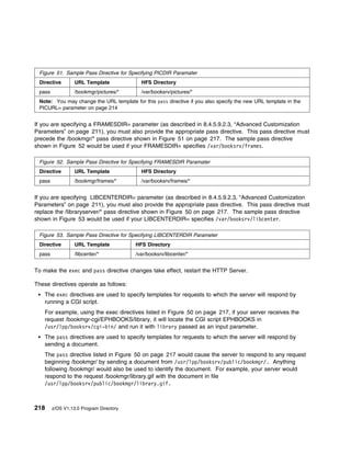 Figure 51. Sample Pass Directive for Specifying PICDIR Paramater
 Directive        URL Template             HFS Directory
 pass             /bookmgr/pictures/*      /var/booksrv/pictures/*
 Note: You may change the URL template for this pass directive if you also specify the new URL template in the
 PICURL= parameter on page 214


If you are specifying a FRAMESDIR= parameter (as described in 8.4.5.9.2.3, “Advanced Customization
Parameters” on page 211), you must also provide the appropriate pass directive. This pass directive must
precede the /bookmgr/* pass directive shown in Figure 51 on page 217. The sample pass directive
shown in Figure 52 would be used if your FRAMESDIR= specifies /var/booksrv/frames.

 Figure 52. Sample Pass Directive for Specifying FRAMESDIR Paramater
 Directive        URL Template             HFS Directory
 pass             /bookmgr/frames/*        /var/booksrv/frames/*


If you are specifying LIBCENTERDIR= parameter (as described in 8.4.5.9.2.3, “Advanced Customization
Parameters” on page 211), you must also provide the appropriate pass directive. This pass directive must
replace the /libraryserver/* pass directive shown in Figure 50 on page 217. The sample pass directive
shown in Figure 53 would be used if your LIBCENTERDIR= specifies /var/booksrv/libcenter.

 Figure 53. Sample Pass Directive for Specifying LIBCENTERDIR Parameter
 Directive        URL Template           HFS Directory
 pass             /libcenter/*           /var/booksrv/libcenter/*


To make the exec and pass directive changes take effect, restart the HTTP Server.

These directives operate as follows:
    The exec directives are used to specify templates for requests to which the server will respond by
    running a CGI script.
    For example, using the exec directives listed in Figure 50 on page 217, if your server receives the
    request /bookmgr-cgi/EPHBOOKS/library, it will locate the CGI script EPHBOOKS in
    /usr/lpp/booksrv/cgi-bin/ and run it with library passed as an input parameter.
    The pass directives are used to specify templates for requests to which the server will respond by
    sending a document.
    The pass directive listed in Figure 50 on page 217 would cause the server to respond to any request
    beginning /bookmgr/ by sending a document from /usr/lpp/booksrv/public/bookmgr/. Anything
    following /bookmgr/ would also be used to identify the document. For example, your server would
    respond to the request /bookmgr/library.gif with the document in file
    /usr/lpp/booksrv/public/bookmgr/library.gif.



218     z/OS V1.13.0 Program Directory
 