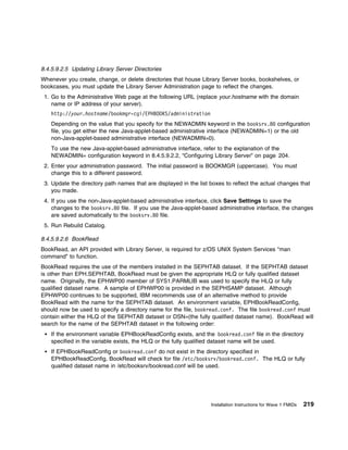 8.4.5.9.2.5 Updating Library Server Directories
Whenever you create, change, or delete directories that house Library Server books, bookshelves, or
bookcases, you must update the Library Server Administration page to reflect the changes.
 1. Go to the Administrative Web page at the following URL (replace your.hostname with the domain
    name or IP address of your server).
   http://your.hostname/bookmgr-cgi/EPHBOOKS/administration
   Depending on the value that you specify for the NEWADMIN keyword in the booksrv.8 configuration
   file, you get either the new Java-applet-based administrative interface (NEWADMIN=1) or the old
   non-Java-applet-based administrative interface (NEWADMIN=0).
   To use the new Java-applet-based administrative interface, refer to the explanation of the
   NEWADMIN= configuration keyword in 8.4.5.9.2.2, “Configuring Library Server” on page 204.
 2. Enter your administration password. The initial password is BOOKMGR (uppercase). You must
    change this to a different password.
 3. Update the directory path names that are displayed in the list boxes to reflect the actual changes that
    you made.
 4. If you use the non-Java-applet-based administrative interface, click Save Settings to save the
    changes to the booksrv.8 file. If you use the Java-applet-based administrative interface, the changes
    are saved automatically to the booksrv.8 file.
 5. Run Rebuild Catalog.

8.4.5.9.2.6 BookRead
BookRead, an API provided with Library Server, is required for z/OS UNIX System Services "man
command" to function.
BookRead requires the use of the members installed in the SEPHTAB dataset. If the SEPHTAB dataset
is other than EPH.SEPHTAB, BookRead must be given the appropriate HLQ or fully qualified dataset
name. Originally, the EPHWP00 member of SYS1.PARMLIB was used to specify the HLQ or fully
qualified dataset name. A sample of EPHWP00 is provided in the SEPHSAMP dataset. Although
EPHWP00 continues to be supported, IBM recommends use of an alternative method to provide
BookRead with the name for the SEPHTAB dataset. An environment variable, EPHBookReadConfig,
should now be used to specify a directory name for the file, bookread.conf. The file bookread.conf must
contain either the HLQ of the SEPHTAB dataset or DSN=(the fully qualified dataset name). BookRead will
search for the name of the SEPHTAB dataset in the following order:
   If the environment variable EPHBookReadConfig exists, and the bookread.conf file in the directory
   specified in the variable exists, the HLQ or the fully qualified dataset name will be used.
   If EPHBookReadConfig or bookread.conf do not exist in the directory specified in
   EPHBookReadConfig, BookRead will check for file /etc/booksrv/bookread.conf. The HLQ or fully
   qualified dataset name in /etc/booksrv/bookread.conf will be used.




                                                                   Installation Instructions for Wave 1 FMIDs   219
 