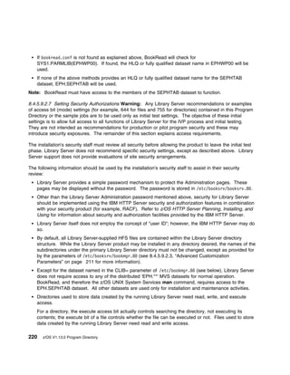 If bookread.conf is not found as explained above, BookRead will check for
    SYS1.PARMLIB(EPHWP00). If found, the HLQ or fully qualified dataset name in EPHWP00 will be
    used.
    If none of the above methods provides an HLQ or fully qualified dataset name for the SEPHTAB
    dataset, EPH.SEPHTAB will be used.
Note: BookRead must have access to the members of the SEPHTAB dataset to function.

8.4.5.9.2.7 Setting Security Authorizations Warning: Any Library Server recommendations or examples
of access bit (mode) settings (for example, 644 for files and 755 for directories) contained in this Program
Directory or the sample jobs are to be used only as initial test settings. The objective of these initial
settings is to allow full access to all functions of Library Server for the IVP process and initial testing.
They are not intended as recommendations for production or pilot program security and these may
introduce security exposures. The remainder of this section explains access requirements.

The installation's security staff must review all security before allowing the product to leave the initial test
phase. Library Server does not recommend specific security settings, except as described above. Library
Server support does not provide evaluations of site security arrangements.

The following information should be used by the installation's security staff to assist in their security
review:
    Library Server provides a simple password mechanism to protect the Administration pages. These
    pages may be displayed without the password. The password is stored in /etc/booksrv/booksrv.8 .
    Other than the Library Server Administration password mentioned above, security for Library Server
    should be implemented using the IBM HTTP Server security and authorization features in combination
    with your security product (for example, RACF). Refer to z/OS HTTP Server Planning, Installing, and
    Using for information about security and authorization facilities provided by the IBM HTTP Server.
    Library Server itself does not employ the concept of "user ID"; however, the IBM HTTP Server may do
    so.
    By default, all Library Server-supplied HFS files are contained within the Library Server directory
    structure. While the Library Server product may be installed in any directory desired, the names of the
    subdirectories under the primary Library Server directory must not be changed, except as provided for
    by the parameters of /etc/booksrv/bookmgr.8 (see 8.4.5.9.2.3, “Advanced Customization
    Parameters” on page 211 for more information).
    Except for the dataset named in the CLIB= parameter of /etc/bookmgr.8 (see below), Library Server
    does not require access to any of the distributed 'EPH.**' MVS datasets for normal operation.
    BookRead, and therefore the z/OS UNIX System Services man command, requires access to the
    EPH.SEPHTAB dataset. All other datasets are used only for installation and maintenance activities.
    Directories used to store data created by the running Library Server need read, write, and execute
    access.
    For a directory, the execute access bit actually controls searching the directory, not executing its
    contents; the execute bit of a file controls whether the file can be executed or not. Files used to store
    data created by the running Library Server need read and write access.

220    z/OS V1.13.0 Program Directory
 