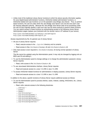 Unlike most of the traditional Library Server functions to which the above security information applies,
    the Java-Applet-based administration functions, InfoCenter-related administration functions, or
    InfoCenter-related end user functions run on the persistent Java Bridge Java Server. Thus, to perform
    these functions, the user ID under which the Java Bridge Java Server runs (not the end user's user
    ID) requires adequate authority. Because the Java Bridge Java Server does all its processing under
    the user ID that originally started it, each end user has the same authority to perform these functions.
    You can restrict access to these functions by authenticating access to the following Library Server
    Administration pages (replace your.hostname with the domain name or IP address of your server).
    http://your.hostname/bookmgr-cgi/ephjbcgi.exe/adminapplet
    http://your.hostname/bookmgr/adminapplet.jar

Access requirements by file, for general use of Library Server:
    All use of Library Server requires:
     – Read, execute access to the ../cgi-bin/ directory and its contents
     – Read access to files /etc/booksrv/bookmgr.8 and /etc/booksrv/booksrv.8
    Only read access is ever required to /etc/booksrv/bookmgr.8 during normal operation of Library
    Server.
    This file cannot be updated using the Administration panel; it may only be changed by logging onto an
    MVS user ID and editing it.
    To use the Administration panel to change settings or to change the administration password, Library
    Server requires:
     – Read, write access to file /etc/booksrv/booksrv.8 .
    To use Java-based Administrative interface, Library Server requires:
     – Read and execute access to a Java 1.6 JVM or Java 1.5 JVM.
    To access InfoCenter-related functions for administrative or display purposes, Library Server requires:
     – Read and execute access to a Java 1.5 JVM or Java 1.5 JVM.

In addition to the above, specific functions of Library Server require additional access as follows:
    To use the Administration panel to process shelves, cases, indexes, catalog, InfoCenters, etc., Library
    Server requires:
     – Read, write, execute access to the following directories:
        .../shelves/ 1
        .../cases/ 1
        .../books/ 1
        .../cgi-bin/catalog/ 2
        .../cgi-bin/catalog/books/ 2
        .../cgi-bin/catalog/cases/ 2
        .../cgi-bin/catalog/docnums/ 2
        .../cgi-bin/catalog/infocenters/      2

        .../cgi-bin/catalog/shelves/ 2

                                                                     Installation Instructions for Wave 1 FMIDs   221
 