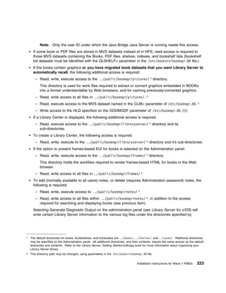 Note: Only the user ID under which the Java Bridge Java Server is running needs this access.
      If some book or PDF files are stored in MVS datasets instead of in HFS, read access is required to
      those MVS datasets containing the Books, PDF files, shelves, indexes, and bookshelf lists (bookshelf
      list datasets must be identified with the QLSHELF= parameter in the /etc/booksrv/bookmgr.8 file.)
      If the books contain graphics or you have migrated book datasets that you want Library Server to
      automatically recall, the following additional access is required:
       – Read, write, execute access to the ../public/bookmgr/pictures/ 2 directory.
           This directory is used for work files required to extract or convert graphics embedded in BOOKs
           into a format understandable by Web browsers, and for caching previously-converted graphics.
       – Read, write access to all files in ../public/bookmgr/pictures/.                      2


       – Read, execute access to the MVS dataset named in the CLIB= parameter of /etc/bookmgr.8 .                                  2


       – Write access to the HLQ specified on the GDDMGDF parameter of /etc/bookmgr.8 .(2)
      If a Library Center is displayed, the following additional access is required.
       – Read, execute access to the ../public/bookmgr/libraryserver/ 2 directory and its
         sub-directories.
      To create a Library Center, the following access is required.
       – Read, write, execute to the ../public/bookmgr/libraryserver/ 2 directory and it's sub-directories.
      If the option to present frames-based EUI for books is selected on the Administration panel:
       – Read, write, execute access to the ../public/bookmgr/frames/ 2 directory.
           This directory holds the workfiles required to render frames-based HTML for books in the Web
           browser.
       – Read, write access to all files in ../public/bookmgr/frames/                     2


      To add (normally available to all users) notes, or delete (requires Administration password) notes, the
      following is required:
       – Read, write, execute access to ../public/bookmgr/notes/                      2


       – Read, write access to all files within ../public/bookmgr/notes/ 2, in addition to the access
         required for searching and displaying books (see previous item)
      Selecting Generate Diagnostic Output on the administration panel (see Library Server for z/OS) will
      write certain Library Server information to the various log files under the directories specified by




1   The default directories for books, bookshelves, and bookcases are ../books/, ../shelves/, and ../cases/. Additional directories
    may be specified on the Administration panel. All additional directories, and their contents, require the same access as the default
    directories and contents. Refer to the Library Server: Getting Started softcopy book for more information about organizing your
    Library Server library.
2   This directory path may be changed, using parameters in the /etc/booksrv/bookmgr.8 file.


                                                                                     Installation Instructions for Wave 1 FMIDs    223
 
