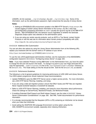 LOGDIR= (2) (for example, ../cgi-bin/bookmgr.dbg and ../cgi-bin/jbjs.log). Some of this
    information, such as the administration password, might compromise the security of Library Server.
    Notes:
      1. Setting an EPHDEBUG=ON environment variable in the IBM HTTP Server's httpd.envvars file
         causes logging of certain Library Server information to the bookmgr.dbg file; it also logs
         pre-configuration processing information to stderr (usually the cgi-error log file of the IBM HTTP
         Server). With EPHDEBUG=ON, this behavior occurs regardless of whether the Generate
         Diagnostic Output option was selected on the administration panel.
      2. If you are using any vendor security products, such as ACF2 or Top Secret, contact Vendor
         Products or visit the web site for information about Vendor product compatibility with z/OS.
        http://www- 3.ibm.com/systems/z/os/zos/software/index.html

8.4.5.9.2.8 Additional Site Customization
You can set other site options by using the Library Server Administration form at the following URL;
replace your.hostname with the domain name or IP address of your server.
http://your.hostname/bookmgr-cgi/EPHBOOKS/administration

To use the new JAVA-applet-based administrative interface, see the explanation of the NEWADMIN=
configuration keyword in 8.4.5.9.2.2, “Configuring Library Server” on page 204.
Note: If you have selected 'Produce running IBM footer' on the Administration form, you have the option
to change the ibm.com link found in the footer. To change it to point to your own Page (bmrouter.htm),
copy the appropriate ../public/custrout.htm file to the /usr/lpp/booksrv/public/bookmgr/ directory as
file bmrouter.htm. The mode setting on this file should be 644. Edit the file bmrouter.htm, as desired.

8.4.5.9.2.9 Performance Guidelines
The following is a list of general guidelines for improving performance of z/OS UNIX and Library Server.
Your MVS system programmer should implement these recommendations.
    Update PARMLIB to give the IBM HTTP Server server a higher service priority. For more information,
    see z/OS HTTP Server Planning, Installing, and Using
    If you are using a data set migration product, ensure that ONLY books and PDF files are migrated.
    Never migrate bookshelf datasets or bookshelf list datasets.
    Refer to z/OS HTTP Server Planning, Installing, and Using for more information about performance.
    Check the settings for ServerPriority, MaxActiveThreads, and MinActiveThreads.
    If enabling Extended Shelf Support and Shelf Indexer Support, see the notes in 8.4.5.9.2, “Library
    Server Customization Considerations” on page 200. See XML Toolkit documentation for performance
    information.
    It is strongly recommended that the filesystem (HFS or zFS) containing an InfoCenter not be shared
    when you index that InfoCenter.
    Avoid setting the HEAPCHK ON Language Environment run-time option using the the
    CEE_RUNOPTS environment variable, especially when indexing InfoCenters.

224    z/OS V1.13.0 Program Directory
 