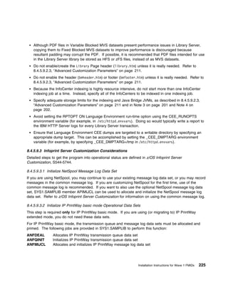 Although PDF files in Variable Blocked MVS datasets present performance issues in Library Server,
    copying them to Fixed Blocked MVS datasets to improve performance is discouraged because
    resultant padding may corrupt the PDF. If possible, it is recommended that PDF files intended for use
    in the Library Server library be stored as HFS or zFS files, instead of as MVS datasets.
    Do not enable/create the Library Page header (library.htm) unless it is really needed. Refer to
    8.4.5.9.2.3, “Advanced Customization Parameters” on page 211.
    Do not enable the header (bmheader.htm) or footer (bmfooter.htm) unless it is really needed. Refer to
    8.4.5.9.2.3, “Advanced Customization Parameters” on page 211.
    Because the InfoCenter indexing is highly resource intensive, do not start more than one InfoCenter
    indexing job at a time. Instead, specify all of the InfoCenters to be indexed in one indexing job.
    Specify adequate storage limits for the indexing and Java Bridge JVMs, as described in 8.4.5.9.2.3,
    “Advanced Customization Parameters” on page 211 and in Note 3 on page 201 and Note 4 on
    page 202.
    Avoid setting the RPTOPT ON Language Environment run-time option using the CEE_RUNOPTS
    environment variable (for example, in /etc/httpd.envvars). Doing so would typically write a report to
    the IBM HTTP Server logs for every Library Server transaction.
    Ensure that Language Environment CEE dumps are targeted to a writable directory by specifying an
    appropriate dump target. This can be accomplished by setting the _CEE_DMPTARG environment
    variable (for example, by specifying _CEE_DMPTARG=/tmp in /etc/httpd.envvars).

8.4.5.9.3 Infoprint Server Customization Considerations
Detailed steps to get the program into operational status are defined in z/OS Infoprint Server
Customization, S544-5744.

8.4.5.9.3.1 Initialize NetSpool Message Log Data Set
If you are using NetSpool, you may continue to use your existing message log data set, or you may record
messages in the common message log. If you are customizing NetSpool for the first time, use of the
common message log is recommended. If you want to also use the optional NetSpool message log data
set, SYS1.SAMPLIB member APIMIJCL can be used to allocate and initialize the NetSpool message log
data set. Refer to z/OS Infoprint Server Customization for information on using the common message log.

8.4.5.9.3.2 Initialize IP PrintWay basic mode Operational Data Sets
This step is required only for IP PrintWay basic mode. If you are using (or migrating to) IP PrintWay
extended mode, you do not need these data sets.
For IP PrintWay basic mode, the transmission queue and message log data sets must be allocated and
primed. The following jobs are provided in SYS1.SAMPLIB to perform this function:
ANFDEAL        Allocates IP PrintWay transmission queue data set
ANFQINIT       Initializes IP PrintWay transmission queue data set
ANFMIJCL       Allocates and initializes IP PrintWay message log data set




                                                                   Installation Instructions for Wave 1 FMIDs   225
 