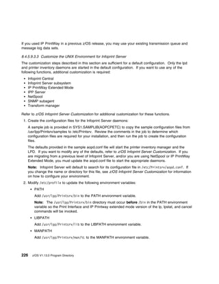 If you used IP PrintWay in a previous z/OS release, you may use your existing transmission queue and
message log data sets.

8.4.5.9.3.3 Customize the UNIX Environment for Infoprint Server
The customization steps described in this section are sufficient for a default configuration. Only the lpd
and printer inventory daemons are started in the default configuration. If you want to use any of the
following functions, additional customization is required:
    Infoprint Central
    Infoprint Server subsystem
    IP PrintWay Extended Mode
    IPP Server
    NetSpool
    SNMP subagent
    Transform manager

Refer to z/OS Infoprint Server Customization for additional customization for these functions.
 1. Create the configuration files for the Infoprint Server daemons:
    A sample job is provided in SYS1.SAMPLIB(AOPCPETC) to copy the sample configuration files from
    /usr/lpp/Printsrv/samples to /etc/Printsrv. Review the comments in the job to determine which
    configuration files are required for your installation, and then run the job to create the configuration
    files.
    The defaults provided in the sample aopd.conf file will start the printer inventory manager and the
    LPD. If you want to modify any of the defaults, refer to z/OS Infoprint Server Customization. If you
    are migrating from a previous level of Infoprint Server, and/or you are using NetSpool or IP PrintWay
    Extended Mode, you must update the aopd.conf file to start the appropriate daemons.
    Note: Infoprint Server will default to search for its configuration file in /etc/Printsrv/aopd.conf. If
    you change the name or directory for this file, see z/OS Infoprint Server Customization for information
    on how to configure your environment.
 2. Modify /etc/profile to update the following environment variables:
        PATH
        Add /usr/lpp/Printsrv/bin to the PATH environment variable.
        Note: The /usr/lpp/Printsrv/bin directory must occur before /bin in the PATH environment
        variable so the Print Interface and IP Printway extended mode version of the lp, lpstat, and cancel
        commands will be invoked.
        LIBPATH
        Add /usr/lpp/Printsrv/lib to the LIBPATH environment variable.
        MANPATH
        Add /usr/lpp/Printsrv/man/%L to the MANPATH environment variable.



226   z/OS V1.13.0 Program Directory
 