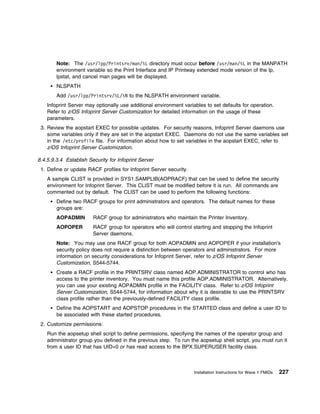 Note: The /usr/lpp/Printsrv/man/%L directory must occur before /usr/man/%L in the MANPATH
        environment variable so the Print Interface and IP Printway extended mode version of the lp,
        lpstat, and cancel man pages will be displayed.
        NLSPATH
        Add /usr/lpp/Printsrv/%L/%N to the NLSPATH environment variable.
    Infoprint Server may optionally use additional environment variables to set defaults for operation.
    Refer to z/OS Infoprint Server Customization for detailed information on the usage of these
    parameters.
 3. Review the aopstart EXEC for possible updates. For security reasons, Infoprint Server daemons use
    some variables only if they are set in the aopstart EXEC. Daemons do not use the same variables set
    in the /etc/profile file. For information about how to set variables in the aopstart EXEC, refer to
    z/OS Infoprint Server Customization.

8.4.5.9.3.4 Establish Security for Infoprint Server
 1. Define or update RACF profiles for Infoprint Server security.
    A sample CLIST is provided in SYS1.SAMPLIB(AOPRACF) that can be used to define the security
    environment for Infoprint Server. This CLIST must be modified before it is run. All commands are
    commented out by default. The CLIST can be used to perform the following functions:
        Define two RACF groups for print administrators and operators. The default names for these
        groups are:
        AOPADMIN        RACF group for administrators who maintain the Printer Inventory.
        AOPOPER         RACF group for operators who will control starting and stopping the Infoprint
                        Server daemons.
        Note: You may use one RACF group for both AOPADMIN and AOPOPER if your installation's
        security policy does not require a distinction between operators and administrators. For more
        information on security considerations for Infoprint Server, refer to z/OS Infoprint Server
        Customization, S544-5744.
        Create a RACF profile in the PRINTSRV class named AOP.ADMINISTRATOR to control who has
        access to the printer inventory. You must name this profile AOP.ADMINISTRATOR. Alternatively,
        you can use your existing AOPADMIN profile in the FACILITY class. Refer to z/OS Infoprint
        Server Customization, S544-5744, for information about why it is desirable to use the PRINTSRV
        class profile rather than the previously-defined FACILITY class profile.
        Define the AOPSTART and AOPSTOP procedures in the STARTED class and define a user ID to
        be associated with these started procedures.
 2. Customize permissions:
    Run the aopsetup shell script to define permissions, specifying the names of the operator group and
    administrator group you defined in the previous step. To run the aopsetup shell script, you must run it
    from a user ID that has UID=0 or has read access to the BPX.SUPERUSER facility class.



                                                                    Installation Instructions for Wave 1 FMIDs   227
 
