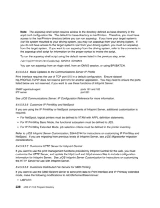 Note: The aopsetup shell script requires access to the directory defined as base-directory in the
    aopd.conf configuration file. The default for base-directory is /var/Printsrv. Therefore, you must have
    access to the /var/Printsrv directory before you can run aopsetup. If you have your target system's
    /var file system mounted to your driving system, you may run aopsetup from your driving system. If
    you do not have access to the target system's /var from your driving system, you must run aopsetup
    from the target system. If you want to run aopsetup from the driving system, refer to the comments in
    the aopsetup shell script for information on the proper syntax to invoke the script.
    To run the aopsetup shell script using the default names listed in the previous step, enter:
    /usr/lpp/Printsrv/bin/aopsetup AOPOPER AOPADMIN
    You can run aopsetup from an rlogin shell, from an OMVS session, or using BPXBATCH.

8.4.5.9.3.5 Make Updates to the Communications Server IP Profile
Print Interface requires the use of TCP port 515 in a default configuration. Ensure dataset
hlq.PROFILE.TCPIP does not reserve port 515 for another application. You may need to ensure the ports
listed below are not reserved, if you want to use these functions of Infoprint Server:

SNMP agent/sub-agent                                    ports 161 and 162
IPP server                                              port 631

See z/OS Communications Server: IP Configuration Reference for more information.

8.4.5.9.3.6 Customize IP PrintWay and NetSpool
If you are using the IP PrintWay or NetSpool components of Infoprint Server, additional customization is
required.
    For NetSpool, logical printers must be defined to VTAM with APPL definition statements.
    For IP PrintWay Basic Mode, the functional subsystem must be defined to JES.
    For IP PrintWay Extended Mode, job selection criteria must be defined in the printer inventory.

Refer to z/OS Infoprint Server Customization, S544-5744 for instructions on customizing IP PrintWay and
NetSpool. If you are migrating from previous levels of Infoprint Server, see z/OS Migrationfor migration
considerations.

8.4.5.9.3.7 Customize HTTP Server for Infoprint Central
If you want to use the print management functions provided by Infoprint Central for the web, you must
customize the HTTP Server, and update the httpd.conf and httpd.envvars files to include configuration
information for Infoprint Server. See z/OS Infoprint Server Customization for instructions on customizing
the HTTP Server for use with Infoprint Server.

8.4.5.9.3.8 Customize Distributed File Service for SMB Printing
If you want to use the SMB file/print server to send print data to Print Interface and IP Printway extended
mode, make the following modifications to /etc/dfs/home/dfskern/envar:
    LIBPATH

228   z/OS V1.13.0 Program Directory
 