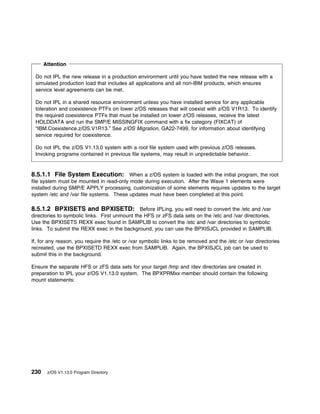 Attention

 Do not IPL the new release in a production environment until you have tested the new release with a
 simulated production load that includes all applications and all non-IBM products, which ensures
 service level agreements can be met.

 Do not IPL in a shared resource environment unless you have installed service for any applicable
 toleration and coexistence PTFs on lower z/OS releases that will coexist with z/OS V1R13. To identify
 the required coexistence PTFs that must be installed on lower z/OS releases, receive the latest
 HOLDDATA and run the SMP/E MISSINGFIX command with a fix category (FIXCAT) of
 “IBM.Coexistence.z/OS.V1R13.” See z/OS Migration, GA22-7499, for information about identifying
 service required for coexistence.

 Do not IPL the z/OS V1.13.0 system with a root file system used with previous z/OS releases.
 Invoking programs contained in previous file systems, may result in unpredictable behavior.


8.5.1.1 File System Execution: When a z/OS system is loaded with the initial program, the root
file system must be mounted in read-only mode during execution. After the Wave 1 elements were
installed during SMP/E APPLY processing, customization of some elements requires updates to the target
system /etc and /var file systems. These updates must have been completed at this point.

8.5.1.2 BPXISETS and BPXISETD: Before IPLing, you will need to convert the /etc and /var
directories to symbolic links. First unmount the HFS or zFS data sets on the /etc and /var directories.
Use the BPXISETS REXX exec found in SAMPLIB to convert the /etc and /var directories to symbolic
links. To submit the REXX exec in the background, you can use the BPXISJCL provided in SAMPLIB.

If, for any reason, you require the /etc or /var symbolic links to be removed and the /etc or /var directories
recreated, use the BPXISETD REXX exec from SAMPLIB. Again, the BPXISJCL job can be used to
submit this in the background.

Ensure the separate HFS or zFS data sets for your target /tmp and /dev directories are created in
preparation to IPL your z/OS V1.13.0 system. The BPXPRMxx member should contain the following
mount statements:




230    z/OS V1.13.0 Program Directory
 
