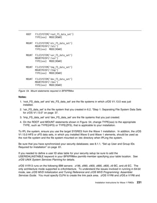 ROOT    FILESYSTEM('root_FS_data_set')
              TYPE(xxx) MODE(RDWR)

      MOUNT   FILESYSTEM('etc_FS_data_set')
              MOUNTPOINT('/etc')
              TYPE(xxx) MODE(RDWR)

      MOUNT   FILESYSTEM('var_FS_data_set')
              MOUNTPOINT('/var')
              TYPE(xxx) MODE(RDWR)

      MOUNT   FILESYSTEM('tmp_FS_data_set')
              MOUNTPOINT('/tmp')
              TYPE(xxx) MODE(RDWR)

      MOUNT   FILESYSTEM('dev_FS_data_set')
              MOUNTPOINT('/dev')
              TYPE(xxx) MODE(RDWR)

Figure 54. Mount statements required in BPXPRMxx

Notes:
 1. 'root_FS_data_set' and 'etc_FS_data_set' are the file systems in which z/OS V1.13.0 was just
    installed.
 2. 'var_FS_data_set' is the file system that you created in 6.2, “Step 1: Separating File System Data Sets
    for z/OS V1.13.0” on page 37.
 3. 'tmp_FS_data_set' and 'dev_FS_data_set' are the file systems that you just created.
 4. On the ROOT and MOUNT statements shown in Figure 54, change TYPE(xxx) to the appropriate
    TYPE, such as TYPE(HFS) or TYPE(ZFS), that is applicable to your installation.

To IPL the system, ensure you use the target SYSRES from the Wave 1 installation. In addition, the z/OS
V1.13.0 HFS or zFS data sets, in which you installed Wave 0 and Wave 1 elements, should be used as
the root file system and the file system mounted on /etc directory when IPLing the system.

Be sure that you have synchronized your security databases; see 8.1.1, “Set up User and Group IDs
Required for Installation” on page 81.

If you needed to define a user ID alias table for your security setup be sure to add the
USERIDALIASTABLE keyword in your BPXPRMxx parmlib member specifying your table location. See
z/OS UNIX System Services Planning for details.

z/OS V1R13 runs on the following IBM servers: z196, z990, z900, z890, z800, z9 BC, and z9 EC. The
only architecture mode supported is z/Architecture. To understand the issues involved in running in 64-bit
mode, see z/OS MVS Initialization and Tuning Reference and z/OS MVS Programming: Assembler
Services Guide. You must specify CLPA to create the link pack area. z/OS V1R8 and z/OS.e V1R8 and

                                                                  Installation Instructions for Wave 1 FMIDs   231
 