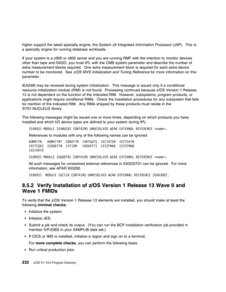 higher support the latest specialty engine, the System z9 Integrated Information Processor (zIIP). This is
a specialty engine for running database workloads.

If your system is a z900 or z800 server and you are running RMF with the intention to monitor devices
other than tape and DASD, you must IPL with the CMB system parameter and describe the number of
extra measurement blocks required. One extra measurement block is required for each extra device
number to be monitored. See z/OS MVS Initialization and Tuning Reference for more information on this
parameter.

IEA299I may be received during system initialization. This message is issued only if a conditional
resource initialization module (RIM) is not found. Processing continues because z/OS Version 1 Release
13 is not dependent on the function of the indicated RIM. However, subsystems, program products, or
applications might require conditional RIMs. Check the installation procedures for any subsystem that fails
for mention of the indicated RIM. Any RIMs shipped by these products must reside in the
SYS1.NUCLEUS library.

The following messages might be issued one or more times, depending on which products you have
installed and which I/O device types are defined to your system during IPL:
    IEA 93I MODULE IEANUC 1 CONTAINS UNRESOLVED WEAK EXTERNAL REFERENCE <name>.
    References to modules with any of the following names can be ignored:
    AOMATTN     AOMATTNT     CBRATTN    IARYGGTS   IECTATEN   IECTCATN
    IECTCQSC    IEDQATTN     IFFIOM     IRDVATT1   ISTZFMAA   ISTZFMAB
    IXCIOATX
    IEA 93I MODULE IGGDDT 1 CONTAINS UNRESOLVED WEAK EXTERNAL REFERENCE <name>.
    All such messages for unresolved external references in IGGDDT01 can be ignored. For more
    information, see APAR II03282.
    IEA 93I    MODULE IGC116 CONTAINS UNRESOLVED WEAK EXTERNAL REFERENCE IGX 3         7.

8.5.2 Verify Installation of z/OS Version 1 Release 13 Wave 0 and
Wave 1 FMIDs
To verify that the z/OS Version 1 Release 13 elements are installed, you should make at least the
following minimal checks:
    Initialize the system.
    Initialize JES.
    Submit a job and check its output. (You can run the BCP installation verification job provided in
    member IVPJOBS in your SAMPLIB data set.)
    If CICS or IMS is installed, initialize a region and sign on to a terminal.
    For more complete checks, you can perform the following tasks:
    Run critical production jobs.


232    z/OS V1.13.0 Program Directory
 