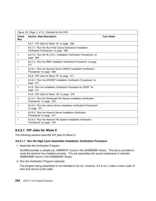 Figure 55 (Page 2 of 2). Checklist for the IVPs
 Check     Section, Step Description                                                Your Notes
 Box
           8.5.7, “IVP Jobs for Wave 1E” on page 269
           8.5.7.1, “Run the Run-Time Library Extensions Installation
           Verification Procedures” on page 269
           8.5.7.2, “Run the XL C/C++ Installation Verification Procedures” on
           page 269
           8.5.7.4, “Run the RMF Installation Verification Procedure” on page
           271
           8.5.6.1, “Run the Security Server (RACF) Installation Verification
           Procedures” on page 268
           8.5.8, “IVP Jobs for Wave 1F” on page 271
           8.5.8.1, “Run the DFSORT Installation Verification Procedures” on
           page 271
           9.5.5, “Run the Installation Verification Procedure for SDSF” on
           page 311
           8.5.9, “IVP Jobs for Wave 1G” on page 276
           8.5.9.1, “Run the Distributed File Service Installation Verification
           Procedures” on page 276
           8.5.9.2, “Run the Library Server Installation Verification Procedures”
           on page 277
           8.5.9.3, “Run the Infoprint Server Installation Verification
           Procedures” on page 277
           8.5.9.4, “Run the Network File System Installation Verification
           Procedures” on page 278


8.5.2.1 IVP Jobs for Wave 0
The following sections describe IVP jobs for Wave 0.

8.5.2.1.1 Run the High Level Assembler Installation Verification Procedure
 1. Assemble the Verification Program
   HLASM provides a sample job, ASMWIVP, found in the SASMSAM1 library. This job is provided to
   verify the element has installed correctly. This job assembles the source statements in member
   ASMASAMP found in the SASMSAM1 library.
 2. Run the Verification Program (optional)
   The program being assembled is not intended to be run; however, if it is run, it sets a return code of
   zero and returns to the caller.



234   z/OS V1.13.0 Program Directory
 