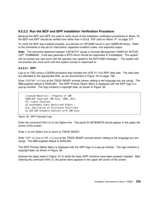8.5.2.2 Run the BCP and ISPF Installation Verification Procedure
Because the BCP and ISPF are used to verify some of the installation verification procedures in Wave 1A,
the BCP and ISPF should be verified now rather than in 8.5.8, “IVP Jobs for Wave 1F” on page 271.
To verify the BCP was installed properly, you should run IVPJOBS found in your SAMPLIB library. Refer
to the comments in the job for instructions, expected condition codes, and expected output.
Note: The command statement labeled “LISTACTV” issues a Console Management “DISPLAY ACTIVE,
LIST” COMMAND. It will also generate a WTO which should be responded to immediately. The system
will not accept any new work until the operator has replied to the IEFC166D message.:          The system will
not process any more work until this system prompt is responded to.

8.5.2.2.1 ISPF
Log on to TSO using a LOGON procedure that includes the z/OS V1.13.0 ISPF data sets. The data sets
are allocated to the appropriate DDs, as are documented in Figure 44 on page 158.
Enter ISPSTART nlslang at the TSO/E READY prompt (where nlslang is the language you are using). The
IBM-supplied default is ENGLISH. The ISPF Primary Option Menu is displayed with the ISPF logo in a
pop-up window. The logo contains a copyright date, as shown in Figure 56.


      Licensed Materials - Property of IBM
      5694-A 1 Copyright IBM Corp. 198 , 2 11.
      All rights reserved.
      US Government Users Restricted Rights -
      Use, duplication or disclosure restricted
      by GSA ADP Schedule Contract with IBM Corp.

Figure 56. ISPF Copyright Logo

Enter the command PANELID on the Option line. The panel ID ISP@MSTR should appear in the upper left
corner of the screen.

Enter X on the Option line to return to TSO/E READY.

Enter ISPF nlslang or PDF nlslang at the TSO/E READY prompt (where nlslang is the language you are
using). The IBM-supplied default is ENGLISH.

The ISPF Primary Option Menu is displayed with the ISPF logo in a pop-up window. The logo contains a
copyright date, as shown in Figure 56.

Execute the steps listed in Figure 57 to verify the basic ISPF functions have been properly installed. After
entering the command PANELID, the panel name appears in the upper left corner of the screen.




                                                                   Installation Instructions for Wave 1 FMIDs   235
 