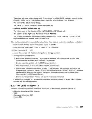 These data sets must not previously exist. A minimum of nine 3390 DASD tracks are required for the
    allocation. At the end of the procedure you are given the option to delete these data sets.
    The name of the SCLM macro library.
    The SMP/E DDDEF for SISPMACS points to this data set.
    A volume serial for a VSAM data set.
    The volume used for the allocation of the hlq.PROJDEFS.ACCTDB data set.
    The location of the High Level Assembler module ASMA90.
    This location will be either in normal MVS search sequence (STEPLIB, LINKLST, LPA, etc.) or the
    High Level Assembler data set name (SASMMOD1).

After you have obtained the required information, follow these steps to perform the installation verification:
 1. From the ISPF Primary Option Panel, select Option 10, SCLM.
 2. From the SCLM panel, select Option 6, TSO or SCLM Commands.
 3. Enter the command: FLMIVP
 4. Answer the prompts with the information gathered during preparation.
 5. At this point, the procedure will:
        Allocate the necessary data sets. (If the data set allocation fails, diagnose the problem, take
        corrective action, and then rerun the FLMIVP procedure.)
        Create, assemble, and link-edit the SCLM project definition
        Test the installation by executing SAVE and BUILD commands
        Indicate if the installation test passed or failed. If the test failed, the messages reported to the
        screen and the contents of the hlq.PROJDEFS.SYSPRINT and hlq.PROJDEFS.BLDLIST data sets
        can be used to determine the cause of the failure. If you cannot determine the cause of the
        failure, contact the IBM Support Center.
        Prompt you to determine if the data sets should be deleted or retained.
    If errors occur during the SCLM installation verification procedure, use the FLMIVPC EXEC to delete
    the data sets allocated by FLMIVP.

8.5.3 IVP Jobs for Wave 1A
There are currently no installation verification procedures for the following elements in Wave 1A:
    Communications Server SNA Services
    TIOC
    Cryptographic Services ICSF
    System SSL




                                                                     Installation Instructions for Wave 1 FMIDs   237
 