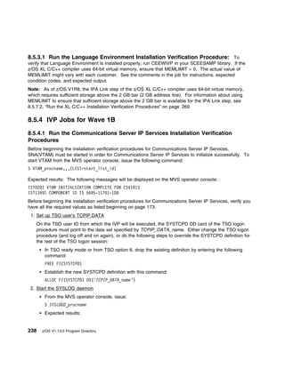 8.5.3.1 Run the Language Environment Installation Verification Procedure: To
verify that Language Environment is installed properly, run CEEWIVP in your SCEESAMP library. If the
z/OS XL C/C++ compiler uses 64-bit virtual memory, ensure that MEMLIMIT > 0. The actual value of
MEMLIMIT might vary with each customer. See the comments in the job for instructions, expected
condition codes, and expected output.
Note: As of z/OS V1R8, the IPA Link step of the z/OS XL C/C++ compiler uses 64-bit virtual memory,
which requires sufficient storage above the 2 GB bar (2 GB address line). For information about using
MEMLIMIT to ensure that sufficient storage above the 2 GB bar is available for the IPA Link step, see
8.5.7.2, “Run the XL C/C++ Installation Verification Procedures” on page 269.

8.5.4 IVP Jobs for Wave 1B

8.5.4.1 Run the Communications Server IP Services Installation Verification
Procedures
Before beginning the installation verification procedures for Communications Server IP Services,
SNA(VTAM) must be started in order for Communications Server IP Services to initialize successfully. To
start VTAM from the MVS operator console, issue the following command:
S VTAM_procname,,,(LIST=start_list_id)

Expected results: The following messages will be displayed on the MVS operator console:
IST 2 I VTAM INITIALIZATION COMPLETE FOR CSV1R13
IST1349I COMPONENT ID IS 5695-117 1-1D
Before beginning the installation verification procedures for Communications Server IP Services, verify you
have all the required values as listed beginning on page 173.
 1. Set up TSO user's TCPIP.DATA
    On the TSO user ID from which the IVP will be executed, the SYSTCPD DD card of the TSO logon
    procedure must point to the data set specified by TCPIP_DATA_name. Either change the TSO logon
    procedure (and log off and on again), or do the following steps to override the SYSTCPD definition for
    the rest of the TSO logon session:
        In TSO ready mode or from TSO option 6, drop the existing definition by entering the following
        command:
        FREE FI(SYSTCPD)
        Establish the new SYSTCPD definition with this command:
        ALLOC FI(SYSTCPD) DS('TCPIP_DATA_name')
 2. Start the SYSLOG daemon
        From the MVS operator console, issue:
        S SYSLOGD_procname
        Expected results:


238   z/OS V1.13.0 Program Directory
 