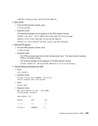 FSUM1248 SYSLOGD_procname INITIALIZATION COMPLETE
3. Start TCP/IP
      From the MVS operator console, issue
      S TCPIP_procname
      Expected results:
      The following messages will be displayed on the MVS operator console:
      EZZ42 2I Z/OS UNIX - TCP/IP CONNECTION ESTABLISHED FOR TCPIP_procname
      EZB6473I TCP/IP STACK FUNCTIONS INITIALIZATION COMPLETE
      EZAIN11I ALL TCPIP SERVICES FOR PROC tcpproc_name ARE AVAILABLE.
4. Start the FTP daemon
      From the MVS operator console, issue
      S FTPD_procname
      Expected results:
       – The FTPD_procname task will end after forking another task. The forked task (for example,
         FTPD1), will remain running.
       – The following message will be displayed on the MVS operator console:
          EZY27 2I SERVER-FTP: INITIALIZATION COMPLETED AT nn:nn:nn ON mm/dd/yy
5. Test the following commands from TSO:
      Issue:
      ping loopback
      Expected results:
      CS VyRx: Pinging host LOOPBACK (127. . .1).
      Ping #1 response took n.nnn seconds.
      Issue
      netstat home
      Expected results:
      MVS TCP/IP NETSTAT CS VyRx     TCPIP NAME:
      TCPIP_procname hh:mm:ss

      Home address list:

      Address             Link             Flg

      -------             ----             ---

      127. . .1           LOOPBACK         P


                                                              Installation Instructions for Wave 1 FMIDs   239
 