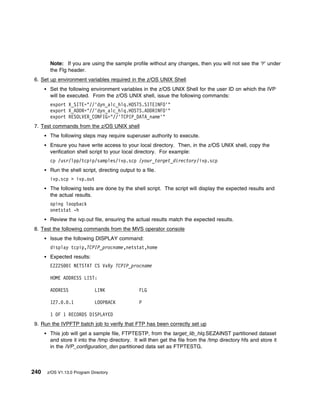 Note: If you are using the sample profile without any changes, then you will not see the ‘P’ under
       the Flg header.
6. Set up environment variables required in the z/OS UNIX Shell
       Set the following environment variables in the z/OS UNIX Shell for the user ID on which the IVP
       will be executed. From the z/OS UNIX shell, issue the following commands:
       export X_SITE="//'dyn_alc_hlq.HOSTS.SITEINFO'"
       export X_ADDR="//'dyn_alc_hlq.HOSTS.ADDRINFO'"
       export RESOLVER_CONFIG="//'TCPIP_DATA_name'"
7. Test commands from the z/OS UNIX shell
       The following steps may require superuser authority to execute.
       Ensure you have write access to your local directory. Then, in the z/OS UNIX shell, copy the
       verification shell script to your local directory. For example:
       cp /usr/lpp/tcpip/samples/ivp.scp /your_target_directory/ivp.scp
       Run the shell script, directing output to a file.
       ivp.scp > ivp.out
       The following tests are done by the shell script. The script will display the expected results and
       the actual results.
       oping loopback
       onetstat -h
       Review the ivp.out file, ensuring the actual results match the expected results.
8. Test the following commands from the MVS operator console
       Issue the following DISPLAY command:
       display tcpip,TCPIP_procname,netstat,home
       Expected results:
       EZZ25    I NETSTAT CS VxRy TCPIP_procname

       HOME ADDRESS LIST:

       ADDRESS               LINK               FLG

       127. . .1             LOOPBACK           P

       1 OF 1 RECORDS DISPLAYED
9. Run the IVPFTP batch job to verify that FTP has been correctly set up
       This job will get a sample file, FTPTESTP, from the target_lib_hlq.SEZAINST partitioned dataset
       and store it into the /tmp directory. It will then get the file from the /tmp directory hfs and store it
       in the IVP_configuration_dsn partitioned data set as FTPTESTG.



240   z/OS V1.13.0 Program Directory
 