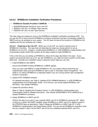 8.5.4.3    DFSMSrmm Installation Verification Procedures
      DFSMSrmm Samples Provided in SAMPLIB
      EDGIVPPM Sample Parmlib for Use in the IVP
      EDGIVP1 IVP Job 1 to Initialize Tape Volumes
      EDGIVP2 IVP Job 2 to Use Tape Volumes


This topic helps you prepare for and run the DFSMSrmm installation verification procedures (IVP). You
can use the IVP to ensure that the DFSMSrmm functional component has been successfully installed by
SMP/E and can be activated on your system. The IVP does not test all the functions in DFSMSrmm but
validates that the key interfaces are in place.

8.5.4.3.1 Preparing to Run the IVP: Before you run the IVP, you need to activate some of
DFSMSrmm's functions. This topic lists and describes the steps you should perform to set up
DFSMSrmm for the IVP. Chapter 2. Implementing DFSMSrmm in z/OS DFSMSrmm Implementation and
Customization Guide, SC26-7405 contains all the steps needed to install DFSMSrmm.

If this is first time you are setting up DFSMSrmm, follow all the steps described in this topic. If your
system has previously been set up for use with DFSMSrmm, you might not need to perform all the steps
listed here. Evaluate your installation setup to determine which steps you can omit.
 1. Install DFSMSrmm with SMP/E.
   Ensure that DFSMS including DFSMSrmm is SMP/E applied.
   Once you have used SMP/E to install DFSMSrmm, IPL your system without performing any
   implementation tasks and have DFSMSrmm take no part in removable media management. The
   ability to run without DFSMSrmm is especially helpful if you are running another tape management
   product in production.
 2. Update SYS1.PARMLIB members.
   For detailed instructions, see "Step 5: Updating SYS1.PARMLIB Members" in z/OS DFSMSrmm
   Implementation and Customization Guide. At a minimum, you should update IEFSSNxx. and
   IKJTSOxx. Also update IFAPRDxx.
 3. Update the procedure library.
   Refer to "Step 8: Updating the Procedure Library" in z/OS DFSMSrmm Implementation and
   Customization Guide for detailed instructions. Use member EDGDFRMM of SYS1.SAMPLIB as a
   sample DFSMSrmm procedure.
 4. Assign DFSMSrmm a RACF user ID.
   Perform this step if you want to use a specific RACF user ID for DFSMSrmm during the IVP. When
   running on a system with RACF installed, assign DFSMSrmm a RACF user ID by adding a profile in
   the STARTED class as described in "Step 9: Assigning DFSMSrmm a RACF User ID" in z/OS
   DFSMSrmm Implementation and Customization Guide. You can use the DFSMSrmm procedure name
   that you created in Step 3 as the RACF user ID but any installation-selected RACF user ID is


242    z/OS V1.13.0 Program Directory
 