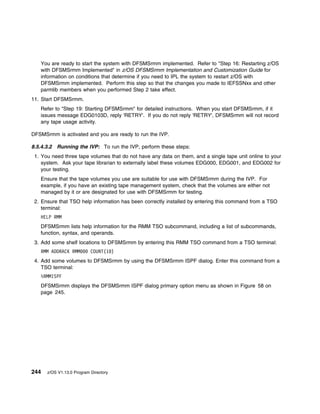 You are ready to start the system with DFSMSrmm implemented. Refer to "Step 16: Restarting z/OS
   with DFSMSrmm Implemented" in z/OS DFSMSrmm Implementation and Customization Guide for
   information on conditions that determine if you need to IPL the system to restart z/OS with
   DFSMSrmm implemented. Perform this step so that the changes you made to IEFSSNxx and other
   parmlib members when you performed Step 2 take effect.
11. Start DFSMSrmm.
   Refer to "Step 19: Starting DFSMSrmm" for detailed instructions. When you start DFSMSrmm, if it
   issues message EDG0103D, reply 'RETRY'. If you do not reply 'RETRY', DFSMSrmm will not record
   any tape usage activity.

DFSMSrmm is activated and you are ready to run the IVP.

8.5.4.3.2 Running the IVP: To run the IVP, perform these steps:
 1. You need three tape volumes that do not have any data on them, and a single tape unit online to your
    system. Ask your tape librarian to externally label these volumes EDG000, EDG001, and EDG002 for
    your testing.
   Ensure that the tape volumes you use are suitable for use with DFSMSrmm during the IVP. For
   example, if you have an existing tape management system, check that the volumes are either not
   managed by it or are designated for use with DFSMSrmm for testing.
 2. Ensure that TSO help information has been correctly installed by entering this command from a TSO
    terminal:
   HELP RMM
   DFSMSrmm lists help information for the RMM TSO subcommand, including a list of subcommands,
   function, syntax, and operands.
 3. Add some shelf locations to DFSMSrmm by entering this RMM TSO command from a TSO terminal:
   RMM ADDRACK RMM         COUNT(1 )
 4. Add some volumes to DFSMSrmm by using the DFSMSrmm ISPF dialog. Enter this command from a
    TSO terminal:
   %RMMISPF
   DFSMSrmm displays the DFSMSrmm ISPF dialog primary option menu as shown in Figure 58 on
   page 245.




244   z/OS V1.13.0 Program Directory
 