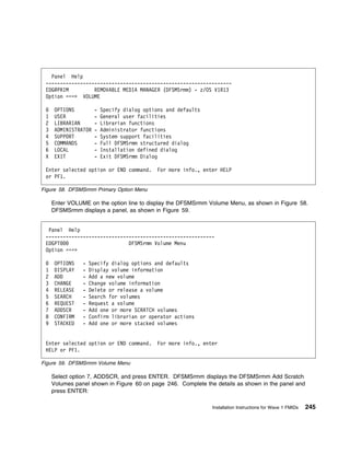Panel Help
 -----------------------------------------------------------------
 EDG@PRIM         REMOVABLE MEDIA MANAGER (DFSMSrmm) - z/OS V1R13
 Option ===> VOLUME

      OPTIONS         -   Specify dialog options and defaults
 1    USER            -   General user facilities
 2    LIBRARIAN       -   Librarian functions
 3    ADMINISTRATOR   -   Administrator functions
 4    SUPPORT         -   System support facilities
 5    COMMANDS        -   Full DFSMSrmm structured dialog
 6    LOCAL           -   Installation defined dialog
 X    EXIT            -   Exit DFSMSrmm Dialog

 Enter selected option or END command.        For more info., enter HELP
 or PF1.

Figure 58. DFSMSrmm Primary Option Menu

     Enter VOLUME on the option line to display the DFSMSrmm Volume Menu, as shown in Figure 58.
     DFSMSrmm displays a panel, as shown in Figure 59.


  Panel Help
 -----------------------------------------------------------
 EDGPT                        DFSMSrmm Volume Menu
 Option ===>

      OPTIONS   -   Specify dialog options and defaults
 1    DISPLAY   -   Display volume information
 2    ADD       -   Add a new volume
 3    CHANGE    -   Change volume information
 4    RELEASE   -   Delete or release a volume
 5    SEARCH    -   Search for volumes
 6    REQUEST   -   Request a volume
 7    ADDSCR    -   Add one or more SCRATCH volumes
 8    CONFIRM   -   Confirm librarian or operator actions
 9    STACKED   -   Add one or more stacked volumes


 Enter selected option or END command.        For more info., enter
 HELP or PF1.

Figure 59. DFSMSrmm Volume Menu

     Select option 7, ADDSCR, and press ENTER. DFSMSrmm displays the DFSMSrmm Add Scratch
     Volumes panel shown in Figure 60 on page 246. Complete the details as shown in the panel and
     press ENTER:

                                                                 Installation Instructions for Wave 1 FMIDs   245
 