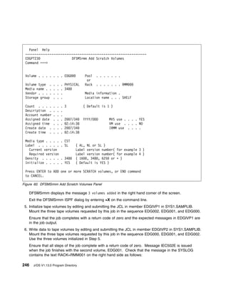 Panel Help
 -----------------------------------------------------------------
 EDGPT23                  DFSMSrmm Add Scratch Volumes
 Command ===>


 Volume . . . . . . . EDG                Pool   . . . . . . .
                                          or
 Volume type .     .   .   . PHYSICAL    Rack   . . . . . . . RMM
 Media name . .    .   .   . 348
 Vendor . . . .    .   .   .             Media information .
 Storage group     .   .   .             Location name . . . SHELF

 Count . . . .     .   .   . 3          ( Default is 1 )
 Description .     .   .   .
 Account number    .   .   .
 Assigned date     .   .   . 2 7/34     YYYY/DDD       MVS use . . . . YES
 Assigned time     .   .   . 2:14:38                   VM use . . . . NO
 Create date .     .   .   . 2 7/34                    IRMM use . . . .
 Create time .     .   .   . 2:14:38

 Media type . . . .        . CST
 Label . . . . . .         . SL    ( AL, NL or SL )
   Current version                 Label version number( for example 3 )
   Required version                Label version number( for example 4 )
 Density . . . . .         . 348   ( 16 , 348 , 625 or ᑍ )
 Initialize . . . .        . YES   ( Default is YES )

 Press ENTER to ADD one or more SCRATCH volumes, or END command
 to CANCEL.

Figure 60. DFSMSrmm Add Scratch Volumes Panel

   DFSMSrmm displays the message 3 volumes added in the right hand corner of the screen.
   Exit the DFSMSrmm ISPF dialog by entering =X on the command line.
 5. Initialize tape volumes by editing and submitting the JCL in member EDGIVP1 in SYS1.SAMPLIB.
    Mount the three tape volumes requested by this job in the sequence EDG002, EDG001, and EDG000.
   Ensure that the job completes with a return code of zero and the expected messages in EDGIVP1 are
   in the job output.
 6. Write data to tape volumes by editing and submitting the JCL in member EDGIVP2 in SYS1.SAMPLIB.
    Mount the three tape volumes requested by this job in the sequence EDG000, EDG001, and EDG002.
    Use the three volumes initialized in Step 5.
   Ensure that all steps of the job complete with a return code of zero. Message IEC502E is issued
   when the job finishes with the second volume, EDG001. Check that the message in the SYSLOG
   contains the text RACK=RMM001 on the right hand side as follows:

246   z/OS V1.13.0 Program Directory
 