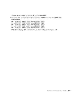 IEC5 2E RK ddd,EDG      1,SL,jjjjjjjj,WRITE22 - RACK=RMM        1
7. To display data set information that is recorded by DFSMSrmm, enter these RMM TSO
   subcommands:
  RMM   LISTDATASET   'RMMIVP.TEST1'   VOLUME(EDG    )   SEQ(1)
  RMM   LISTDATASET   'RMMIVP.TEST2'   VOLUME(EDG    )   SEQ(2)
  RMM   LISTDATASET   'RMMIVP.TEST3'   VOLUME(EDG   1)   SEQ(1)
  RMM   LISTDATASET   'RMMIVP.TEST4'   VOLUME(EDG   1)   SEQ(2)
  RMM   LISTDATASET   'RMMIVP.TEST4'   VOLUME(EDG   2)   SEQ(1)
  DFSMSrmm displays data set information, as shown in Figure 61 on page 248.




                                                                      Installation Instructions for Wave 1 FMIDs   247
 