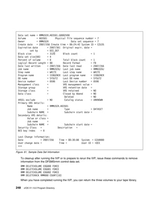 Data set name = RMMUSER.A 35 1.G      2V
 Volume         = A 35 1       Physical file sequence number = 7
 Owner          = RMMUSER                   Data set sequence = 7
 Create date    = 2 7/356 Create time = 6:24:42 System ID = EZU35
 Expiration date         = 2 7/361 Original expir. date =
           set by        = OCE_DEF
 Block size              = 312        Block count          = 1
 Data set size(KB)       = 4
 Percent of volume       =            Total block count    = 1
 Logical Record Length = 8            Record Format        = FB
 Date last written       = 2 7/356 Date last read          = 2 7/356
 Job name                = RMMUSERJ Last job name          = RMMUSERJ
 Step name               = WRITE      Last step name       = WRITE
 Program name            = IEBGENER Last program name      = IEBGENER
 DD name                 = SYSUT2     Last DD name         = SYSUT2
 Device number           = 59         Last Device number   = 59
 Management class        =            VRS management value =
 Storage group           =            VRS retention date   =
 Storage class           =            VRS retained         = NO
 Data class              =            Closed by Abend      = NO
                                       Deleted             = NO
 VRSEL exclude           = NO          Catalog status      = UNKNOWN
 Primary VRS details:
         Name            = RMMUSER.A 35 1
         Job name        =             Type                = DATASET
         Subchain NAME =               Subchain start date =
 Secondary VRS details:
         Value or class =
         Job name        =
         Subchain NAME =               Subchain start date =
 Security Class    =              Description   =
 BES key index     =

 Last Change information:
 Date             = 2 7/356             Time =   :3 : 8   System = EZU
 User change date =                     Time =            User ID = ᑍOCE
 ᑍᑍᑍ

Figure 61. Sample Data Set Information

    To cleanup after running the IVP or to prepare to rerun the IVP, issue these commands to remove
    information from the DFSMSrmm control data set.
    RMM   DELETEVOLUME EDG        FORCE
    RMM   DELETEVOLUME EDG      1 FORCE
    RMM   DELETEVOLUME EDG      2 FORCE
    RMM   DELETERACK RMM        COUNT(1 )
    When you have completed running the IVP, you can return the three volumes to your tape library.

248    z/OS V1.13.0 Program Directory
 