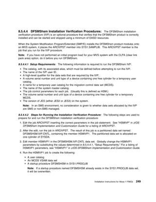 8.5.4.4     DFSMShsm Installation Verification Procedures: The DFSMShsm installation
verification procedure (IVP) is an optional procedure that verifies that the DFSMShsm product is correctly
installed and can be started and stopped using a minimum of DASD resources.

When the System Modification Program/Extended (SMP/E) installs the DFSMShsm product modules onto
an MVS system, it places the ARCIVPST member into SYS1.SAMPLIB. This ARCIVPST member is the
job that you run for the IVP procedure.
Note: If you have not performed an initial program load for your MVS system with the CLPA (clear link
pack area) option, do it before you run DFSMShsm.

8.5.4.4.1 Setup Requirements: The following information is required to run the DFSMShsm IVP:
    The catalog, with its associated alias, which must be defined before attempting to run the IVP.
    The name of the IVP user ID.
    A high-level qualifier for the data sets that are required by the IVP.
    A volume serial number and unit type of a device containing one free cylinder for a temporary user
    catalog.
    A name for a temporary user catalog for the migration control data set (MCDS).
    The name of the system master catalog.
    The job control parameters for each job. (Usually this is defined as HSM.)
    The volume serial number and unit type of a device containing one free cylinder for a temporary
    MCDS.
    The version of JES (either JES2 or JES3) on the system.
    Note: In an SMS environment, no consideration is given to whether data sets allocated by the IVP
    are SMS or non-SMS managed.

8.5.4.4.2 Steps for Running the Installation Verification Procedure: The following steps are used to
prepare for and run the DFSMShsm installation verification procedure:
 1. Edit the job ARCIVPST inserting the correct parameters in the job statement. See "HSMIVP" in z/OS
    DFSMShsm Implementation and Customization Guide for a listing of ARCIVPST.
 2. After the edit, run the job in ARCIVPST. The result of this job is a partitioned data set named
    DFSMSHSM.IVP.CNTL, containing the member HSMIVP1. The partitioned data set is allocated on
    one cylinder of SYSDA.
 3. Edit member HSMIVP1 in the DFSMSHSM.IVP.CNTL data set. Globally change the HSMIVP1
    parameters by substituting the values determined in 8.5.4.4.1, “Setup Requirements.” For a listing of
    HSMIVP1 parameters, see "HSMIVP1" in z/OS DFSMShsm Implementation and Customization Guide.
 4. Run the HSMIVP1 job to create the following:
        A user catalog
        An MCDS VSAM data set
        A startup procedure DFSMSHSM in SYS1.PROCLIB
        Note: If a startup procedure named DFSMSHSM already exists in the SYS1.PROCLIB data set,
        it will be overwritten.


                                                                   Installation Instructions for Wave 1 FMIDs   249
 