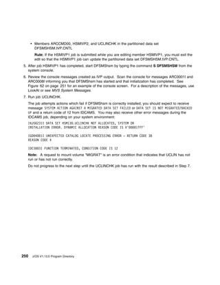 Members ARCCMD00, HSMIVP2, and UCLINCHK in the partitioned data set
       DFSMSHSM.IVP.CNTL
       Rule: If the HSMIVP1 job is submitted while you are editing member HSMIVP1, you must exit the
       edit so that the HSMIVP1 job can update the partitioned data set DFSMSHSM.IVP.CNTL.
5. After job HSMIVP1 has completed, start DFSMShsm by typing the command S DFSMSHSM from the
   system console.
6. Review the console messages created as IVP output. Scan the console for messages ARC0001I and
   ARC0008I informing you that DFSMShsm has started and that initialization has completed. See
   Figure 62 on page 251 for an example of the console screen. For a description of the messages, use
   LookAt or see MVS System Messages.
7. Run job UCLINCHK.
  The job attempts actions which fail if DFSMShsm is correctly installed; you should expect to receive
  message SYSTEM ACTION AGAINST A MIGRATED DATA SET FAILED or DATA SET IS NOT MIGRATED/BACKED
  UP and a return code of 12 from IDCAMS. You may also receive other error messages during the
  IDCAMS job, depending on your system environment:
  IKJ56231I DATA SET HSM13 .UCLINCHK NOT ALLOCATED, SYSTEM OR
  INSTALLATION ERROR. DYNAMIC ALLOCATION REASON CODE IS X'    17FF'

  IGD 4 1I UNEXPECTED CATALOG LOCATE PROCESSING ERROR - RETURN CODE 38
  REASON CODE 4

  IDC3    3I FUNCTION TERMINATED, CONDITION CODE IS 12
  Note: A request to mount volume "MIGRAT" is an error condition that indicates that UCLIN has not
  run or has not run correctly.
  Do not progress to the next step until the UCLINCHK job has run with the result described in Step 7.




250   z/OS V1.13.0 Program Directory
 