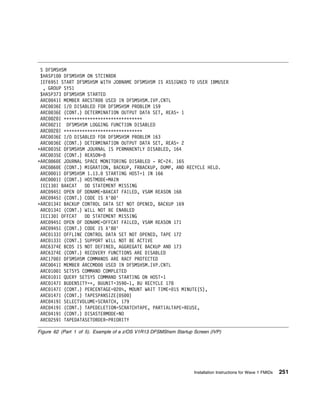 S DFSMSHSM
 $HASP1    DFSMSHSM ON STCINRDR
 IEF695I START DFSMSHSM WITH JOBNAME DFSMSHSM IS ASSIGNED TO USER IBMUSER
  , GROUP SYS1
 $HASP373 DFSMSHSM STARTED
 ARC 41I MEMBER ARCSTR     USED IN DFSMSHSM.IVP.CNTL
 ARC 36E I/O DISABLED FOR DFSMSHSM PROBLEM 159
 ARC 36E (CONT.) DETERMINATION OUTPUT DATA SET, REAS= 1
 ARC 2 I ᑍᑍᑍᑍᑍᑍᑍᑍᑍᑍᑍᑍᑍᑍᑍᑍᑍᑍᑍᑍᑍᑍᑍᑍᑍᑍᑍᑍᑍᑍ
 ARC 21I DFSMSHSM LOGGING FUNCTION DISABLED
 ARC 2 I ᑍᑍᑍᑍᑍᑍᑍᑍᑍᑍᑍᑍᑍᑍᑍᑍᑍᑍᑍᑍᑍᑍᑍᑍᑍᑍᑍᑍᑍᑍ
 ARC 36E I/O DISABLED FOR DFSMSHSM PROBLEM 163
 ARC 36E (CONT.) DETERMINATION OUTPUT DATA SET, REAS= 2
ᑍARC 35E DFSMSHSM JOURNAL IS PERMANENTLY DISABLED, 164
 ARC 35E (CONT.) REASON=8
ᑍARC 86 E JOURNAL SPACE MONITORING DISABLED - RC=24. 165
 ARC 86 E (CONT.) MIGRATION, BACKUP, FRBACKUP, DUMP, AND RECYCLE HELD.
 ARC    1I DFSMSHSM 1.13. STARTING HOST=1 IN 166
 ARC    1I (CONT.) HOSTMODE=MAIN
 IEC13 I BAKCAT    DD STATEMENT MISSING
 ARC 945I OPEN OF DDNAME=BAKCAT FAILED, VSAM REASON 168
 ARC 945I (CONT.) CODE IS X'8 '
ᑍARC 134I BACKUP CONTROL DATA SET NOT OPENED, BACKUP 169
 ARC 134I (CONT.) WILL NOT BE ENABLED
 IEC13 I OFFCAT    DD STATEMENT MISSING
 ARC 945I OPEN OF DDNAME=OFFCAT FAILED, VSAM REASON 171
 ARC 945I (CONT.) CODE IS X'8 '
 ARC 133I OFFLINE CONTROL DATA SET NOT OPENED, TAPE 172
 ARC 133I (CONT.) SUPPORT WILL NOT BE ACTIVE
 ARC6374E BCDS IS NOT DEFINED, AGGREGATE BACKUP AND 173
 ARC6374E (CONT.) RECOVERY FUNCTIONS ARE DISABLED
 ARC17 I DFSMSHSM COMMANDS ARE RACF PROTECTED
 ARC 41I MEMBER ARCCMD     USED IN DFSMSHSM.IVP.CNTL
 ARC 1 I SETSYS COMMAND COMPLETED
 ARC 1 1I QUERY SETSYS COMMAND STARTING ON HOST=1
 ARC 147I BUDENSITY=ᑍ, BUUNIT=359 -1, BU RECYCLE 178
 ARC 147I (CONT.) PERCENTAGE= 2 %, MOUNT WAIT TIME= 15 MINUTE(S),
 ARC 147I (CONT.) TAPESPANSIZE( 5 )
 ARC 419I SELECTVOLUME=SCRATCH, 179
 ARC 419I (CONT.) TAPEDELETION=SCRATCHTAPE, PARTIALTAPE=REUSE,
 ARC 419I (CONT.) DISASTERMODE=NO
 ARC 259I TAPEDATASETORDER=PRIORITY

Figure 62 (Part 1 of 5). Example of a z/OS V1R13 DFSMShsm Startup Screen (IVP)




                                                                  Installation Instructions for Wave 1 FMIDs   251
 