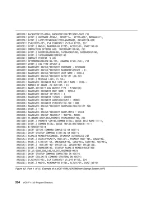 ARC 376I   BACKUPCOPIES=   4, BACKUPDEVICECATEGORY=TAPE 211
 ARC 376I   (CONT.) UNITNAME=359 -1, DENSITY=ᑍ, RETPD=    7, NOPARALLEL,
 ARC 376I   (CONT.) LATESTFINALQUALIFIER=V        , DATAMOVER=HSM
 ARC 2 3I   CSALIMITS=YES, CSA CURRENTLY USED= BYTES, 212
 ARC 2 3I   (CONT.) MWE= , MAXIMUM= K BYTES, ACTIVE= %, INACTIVE= %
 ARC 34 I   COMPACTION OPTIONS ARE: TAPEMIGRATION=NO, 213
 ARC 34 I   (CONT.) DASDMIGRATION=NO, TAPEBACKUP=NO, DASDBACKUP=NO,
 ARC 34 I   (CONT.) TAPEHARDWARECOMPACT=NO
 ARC 341I   COMPACT PERCENT IS 4 %
 ARC 339I   OPTIMUMDASDBLOCKING=YES, LOGGING LEVEL=FULL, 215
 ARC 339I   (CONT.) LOG TYPE=SYSOUT A
 ARC6 8I    AGGREGATE BACKUP/RECOVERY PROCNAME = DFHSMABR
 ARC6 9I    AGGREGATE BACKUP/RECOVERY MAXADDRESSSPACE = 1
 ARC6366I   AGGREGATE BACKUP/RECOVERY UNIT NAME = 359 -1
 ARC6368I   AGGREGATE BACKUP/RECOVERY ACTIVITY LOG 219
 ARC6368I   (CONT.) MESSAGE LEVEL IS FULL
 ARC6371I   AGGREGATE RECOVERY ML2 TAPE UNIT NAME = 359 -1
 ARC6372I   NUMBER OF ABARS I/O BUFFERS = 1
 ARC6373I   ABARS ACTIVITY LOG OUTPUT TYPE = SYSOUT(A)
 ARC6 33I   AGGREGATE RECOVERY UNIT NAME = 359 -1
 ARC6 36I   AGGREGATE BACKUP OPTIMIZE = 3
 ARC6 36I   AGGREGATE RECOVERY TGTGDS = SOURCE
 ARC6 36I   AGGREGATE RECOVERY ABARSVOLCOUNT = ᑍNONEᑍ
 ARC6 36I   AGGREGATE RECOVERY PERCENTUTILIZED = 8
 ARC6 36I   AGGREGATE BACKUP/RECOVERY ABARSDELETEACTIVITY 228
 ARC6 36I   (CONT.) = NO
 ARC6 36I   AGGREGATE BACKUP/RECOVERY ABARSTAPES = STACK
 ARC6 36I   AGGREGATE BACKUP ABARSKIP = NOPPRC, NOXRC
 ARC15 I    PLEXNAME=ARCPLEX ,PROMOTE PRIMARYHOST=NO, 231
 ARC15 I    (CONT.) PROMOTE SSM=NO,COMMON RECALL QUEUE BASE NAME=ᑍᑍᑍᑍᑍ,
 ARC15 I    (CONT.) COMMON RECALL QUEUE TAPEDATASETORDER=ᑍᑍᑍᑍᑍ
 ARC 468I   EXTENDEDTTOC=N
 ARC 1 1I   QUERY SETSYS COMMAND COMPLETED ON HOST=1
 ARC 1 1I   QUERY STARTUP COMMAND STARTING ON HOST=1
 ARC 143I   PARMLIB MEMBER=ARCCMD , DFSMSHSM AUTHORIZED 235
 ARC 143I   (CONT.) USERID=HSMIVP, HOSTID=1, PRIMARY HOST=YES, LOGSW=NO,
 ARC 143I   (CONT.) STARTUP=YES, EMERGENCY=NO, CDSQ=YES, CDSR=NO, PDA=YES,
 ARC 143I   (CONT.) RESTART=NOT SPECIFIED, CDSSHR=NOT SPECIFIED,
 ARC 143I   (CONT.) RNAMEDSN=NO, STARTUP PARMLIB MEMBER=ARCSTR
 ARC 249I   CELLS=(2 ,1 ,1 ,5 ,2 ),HOSTMODE=MAIN
 ARC 1 1I   QUERY STARTUP COMMAND COMPLETED ON HOST=1
 ARC 1 1I   QUERY CSALIMITS COMMAND STARTING ON HOST=1
 ARC 2 3I   CSALIMITS=YES, CSA CURRENTLY USED= BYTES, 239
 ARC 2 3I   (CONT.) MWE= , MAXIMUM= K BYTES, ACTIVE= %, INACTIVE= %

Figure 62 (Part 4 of 5). Example of a z/OS V1R13 DFSMShsm Startup Screen (IVP)




254   z/OS V1.13.0 Program Directory
 