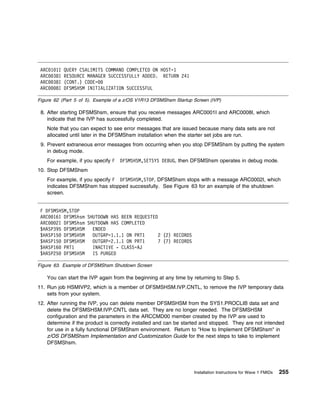 ARC 1 1I QUERY CSALIMITS COMMAND COMPLETED ON HOST=1
 ARC 38I RESOURCE MANAGER SUCCESSFULLY ADDED. RETURN 241
 ARC 38I (CONT.) CODE=
 ARC   8I DFSMSHSM INITIALIZATION SUCCESSFUL

Figure 62 (Part 5 of 5). Example of a z/OS V1R13 DFSMShsm Startup Screen (IVP)

 8. After starting DFSMShsm, ensure that you receive messages ARC0001I and ARC0008I, which
    indicate that the IVP has successfully completed.
    Note that you can expect to see error messages that are issued because many data sets are not
    allocated until later in the DFSMShsm installation when the starter set jobs are run.
 9. Prevent extraneous error messages from occurring when you stop DFSMShsm by putting the system
    in debug mode.
    For example, if you specify F   DFSMSHSM,SETSYS DEBUG, then DFSMShsm operates in debug mode.
10. Stop DFSMShsm
    For example, if you specify F DFSMSHSM,STOP, DFSMShsm stops with a message ARC0002I, which
    indicates DFSMShsm has stopped successfully. See Figure 63 for an example of the shutdown
    screen.


 F DFSMSHSM,STOP
 ARC 16I DFSMShsm SHUTDOWN HAS BEEN REQUESTED
 ARC   2I DFSMShsm SHUTDOWN HAS COMPLETED
 $HASP395 DFSMSHSM   ENDED
 $HASP15 DFSMSHSM    OUTGRP=1.1.1 ON PRT1     2 (2) RECORDS
 $HASP15 DFSMSHSM    OUTGRP=2.1.1 ON PRT1     7 (7) RECORDS
 $HASP16 PRT1        INACTIVE - CLASS=AJ
 $HASP25 DFSMSHSM    IS PURGED

Figure 63. Example of DFSMShsm Shutdown Screen

    You can start the IVP again from the beginning at any time by returning to Step 5.
11. Run job HSMIVP2, which is a member of DFSMSHSM.IVP.CNTL, to remove the IVP temporary data
    sets from your system.
12. After running the IVP, you can delete member DFSMSHSM from the SYS1.PROCLIB data set and
    delete the DFSMSHSM.IVP.CNTL data set. They are no longer needed. The DFSMSHSM
    configuration and the parameters in the ARCCMD00 member created by the IVP are used to
    determine if the product is correctly installed and can be started and stopped. They are not intended
    for use in a fully functional DFSMShsm environment. Return to "How to Implement DFSMShsm" in
    z/OS DFSMShsm Implementation and Customization Guide for the next steps to take to implement
    DFSMShsm.




                                                                  Installation Instructions for Wave 1 FMIDs   255
 