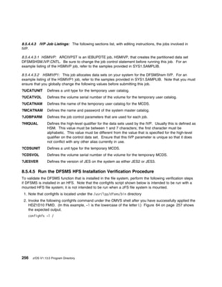 8.5.4.4.3 IVP Job Listings: The following sections list, with editing instructions, the jobs involved in
IVP.

8.5.4.4.3.1 HSMIVP: ARCIVPST is an IEBUPDTE job, HSMIVP, that creates the partitioned data set
DFSMSHSM.IVP.CNTL. Be sure to change the job control statement before running this job. For an
example listing of the HSMIVP job, refer to the samples provided in SYS1.SAMPLIB.

8.5.4.4.3.2 HSMIVP1: This job allocates data sets on your system for the DFSMShsm IVP. For an
example listing of the HSMIVP1 job, refer to the samples provided in SYS1.SAMPLIB. Note that you must
ensure that you globally change the following values before submitting this job.
?UCATUNIT        Defines a unit type for the temporary user catalog.
?UCATVOL         Defines the volume serial number of the volume for the temporary user catalog.
?UCATNAM         Defines the name of the temporary user catalog for the MCDS.
?MCATNAM         Defines the name and password of the system master catalog.
?JOBPARM         Defines the job control parameters that are used for each job.
?HIQUAL          Defines the high-level qualifier for the data sets used by the IVP. Usually this is defined as
                 HSM. This value must be between 1 and 7 characters; the first character must be
                 alphabetic. This value must be different from the value that is specified for the high-level
                 qualifier on the control data set. Ensure that this IVP parameter is unique so that it does
                 not conflict with any other alias currently in use.
?CDSUNIT         Defines a unit type for the temporary MCDS.
?CDSVOL          Defines the volume serial number of the volume for the temporary MCDS.
?JESVER          Defines the version of JES on the system as either JES2 or JES3.

8.5.4.5 Run the DFSMS HFS Installation Verification Procedure
To validate the DFSMS function that is installed in the file system, perform the following verification steps
if DFSMS is installed in an HFS. Note that the confighfs script shown below is intended to be run with a
mounted HFS file system; it is not intended to be run when a zFS file system is mounted.
 1. Note that confighfs is located under the /usr/lpp/dfsms/bin directory
 2. Invoke the following confighfs command under the OMVS shell after you have successfully applied the
    HDZ1D10 FMID. (In this example, -l is the lowercase of the letter l.) Figure 64 on page 257 shows
    the expected output.
    confighfs -l /




256    z/OS V1.13.0 Program Directory
 
