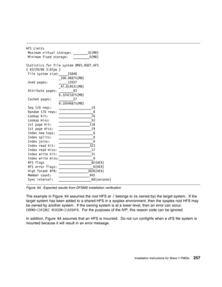 HFS Limits
 Maximum virtual storage: ________32(MB)
 Minimum fixed storage:   _________ (MB)

Statistics for file system OMVS.ROOT.HFS
( 3/29/    3: 7pm )
 File system size:_____25848
                  _1 .96875(MB)
 Used pages:      _____12 37
                  _47. 19531(MB)
 Attribute pages: ________83
                    .32421875(MB)
 Cached pages:    ________27
                    .1 546875(MB)
 Seq I/O reqs:    __________________19
 Random I/O reqs: ___________________
 Lookup hit:      __________________76
 Lookup miss:     __________________53
 1st page hit:    _________________118
 1st page miss:   __________________19
 Index new tops: ___________________
 Index splits:    ___________________
 Index joins:     ___________________
 Index read hit: _________________323
 Index read miss: __________________17
 Index write hit: __________________31
 Index write miss:___________________
 RFS flags        __________________82(HEX)
 RFS error flags: ___________________ (HEX)
 High foramt RFN: ________________3 2B(HEX)
 Member count:    _________________945
 Sync interval:   __________________6 (seconds)

Figure 64. Expected results from DFSMS installation verification

The example in Figure 64 assumes the root HFS at / belongs to (is owned by) the target system. If the
target system has been added to a shared HFS in a sysplex environment, then the sysplex root HFS may
be owned by another system. If the owning system is at a lower level, then an error can occur:
ERRNO=134(86) REASON=11A2 4F6. For the purposes of the IVP, this reason code can be ignored.

In addition, Figure 64 assumes that an HFS is mounted. Do not run confighfs when a zFS file system is
mounted because it will result in an error message.




                                                                   Installation Instructions for Wave 1 FMIDs   257
 
